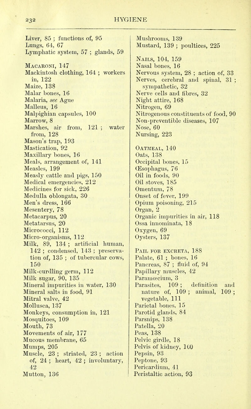 Liver, 85 ; functions of, 95 Lungs, 64, 67 Lymphatic system, 57 ; glands, 59 Macaroni, 147 Mackintosh clothing, 164 ; workers in, 122 Maize, 138 Malar bones, 16 Malaria, see Ague Malleus, 16 Malpighian capsules, 100 Marrow, 8 Marshes, air from, 121 ; water from, 128 Mason's trap, 193 Mastication, 92 Maxillary bones, 16 Meals, arrangement of, 141 Measles, 199 Measly cattle and pigs, 150 Medical emergencies, 212 Medicines for sick, 226 Medulla oblongata, 30 Men's dress, 166 Mesentery, 78 Metacarpus, 20 Metatarsus, 20 Micrococci, 112 Micro-organisms, 112 Milk, 89, 134 ; artificial human, 142 ; condensed, 143 : preserva- tion of, 135 ; of tubercular cows, 150 Milk-curdling germ, 112 Milk sugar, 90, 135 Mineral impurities in water, 130 Mineral salts in food, 91 Mitral valve, 42 Mollusca, 137 Monkeys, consumption in, 121 Mosquitoes, 109 Mouth, 73 Movements of air, 177 Mucous membrane, 65 Mumps, 205 Muscle, 23 ; striated, 23 ; action of, 24 ; heart, 42 ; involuntary, 42 Mutton, 136 Mushrooms, 139 Mustard, 139 ; poultices, 225 Nails, 104, 159 Nasal bones, 16 Nervous system, 28 ; action of, 33 Nerves, cerebral and spinal, 31 ; sympathetic, 32 Nerve cells and fibres, 32 Night attire, 168 Nitrogen, 69 Nitrogenous constituents of food, 90 Non-preventible diseases, 107 Nose, 60 Nursing, 223 Oatmeal, 140 Oats, 138 Occipital bones, 15 Oesophagus, 76 Oil in foods, 90 Oil stoves, 185 Omentum, 78 Onset of fever, 199 Opium poisoning, 215 Organ, 2 Organic impurities in air, 118 Ossa innominata, 18 Oxygen, 69 Oysters, 137 Pail for excreta, 188 Palate, 61 ; bones, 16 Pancreas, 87 ; fluid of, 94 Papillary muscles, 42 Paramojcium, 3 Parasites, 109 ; definition and nature of, 109 ; animal, 109 ; vegetable. 111 Parietal bones, 15 Parotid glands, 84 Parsnips, 138 Patella, 20 Peas, 138 Pelvic girdle, 18 Pelvis of kidney, 100 Pepsin, 93 Peptone, 93 Pericardium, 41 Peristaltic action, 93