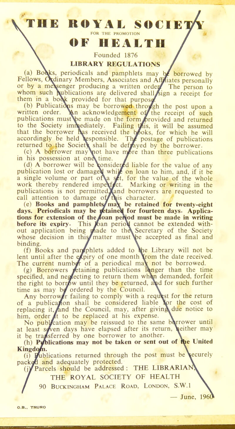 THE ROYAL SOCIE FOR THE PROMOTION OF HEALTH borrowed by iates personally The person to ign a receipt for \ Founded 1876 \ LIBRARY REGULATIONS (a) Boadcs, periodicals and pamphlets may Fellows, Ordinary Members, Associates and Af or by a me^enger producing a written ordejj( whom such publications are delivered shalli them in a bo\c provided for that purposy (b) Publications may be borrowed throjfgh the post upon a written order. Vn acknowledgement off the receipt of such publications must\be made on the formJprovided and returned to the Society immediately. Failing t/js, it will be assumed that the borrower has received the b/oks, for which he will accordingly be held \esponsible. Thi? postage of publications returned to the SocietX shall be def/iyed by the borrower. (c) A borrower may\not have rn/re than three publications in his possession at oneV time. / (d) A borrower will be\onsider/d liable for the value of any publication lost or damage\ whi/ on loan to him, and, if it be a single volume or part ofYi s/t, for the value of the whole work thereby rendered impeYf#ct. Marking or writing in the publications is not permittedXand borrowers are requested to call attention to damage of/t\is character. (e) Books and pamphlets/ma* be retained for twenty-eight days. Periodicals may be retaineli for fourteen days- Applica- tions for extension of the/oan period must be made in writing before its expiry- This Joan perio\ cannot be extended with- out application being i/ade to theV Secretary of the Society whose decision in this/matter mustV>e accepted as final and binding. / \ (f) Books and par/phlets added to She Library will not be lent until after the e/piry of one monthYr°m the date received. The current numb/ of a periodical ma\ not be borrowed. (g) Borrowers retaining publications l\nger than the time specified, and neaecting to return them whVi demanded, forfeit the right to borrZw until they be returned, aVd for such further time as may by ordered by the Council. \ Any borrow/r failing to comply with a requW for the return of a publica/on shall be considered liable tor the cost of replacing it.iand the Council, may, after givingVdue notice to him, order /t to be replaced at his expense. \ No pubj/;ation may be reissued to the same bVrrower until at least sf/tn days have elapsed after its return, Veither may it be tra/sferred by one borrower to another. \ (h) Publications may not be taken or sent out of Ihe United Kingdom. \ (i) D^iblications returned through the post must beVecurely packafi and adequately protected. \ (j/Parcels should be addressed : THE LIBRARIANS / THE ROYAL SOCIETY OF HEALTH \ London. S.W.I \ 90 Buckingham Palace Road, — June, I960 O.B.. TRURO