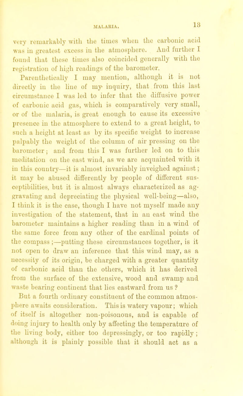 very remarkably with the times when the carbonic acid was in greatest excess iu the atmosphere. And further I found that these times also coincided generally with the registration of high readings of the barometer. Parenthetically I may mention, although it is not directly iu the line of my- inquiry, that from this last circumstance I was led to infer that the diffusive power of carbonic acid gas, which is comparatively very small, or of the malaria, is great enough to cause its excessive presence in the atmosphere to extend to a great height, to such a height at least as by its specific weight to increase palpably the weight of the column of air pressing on the barometer; and from this I was further led on to this meditation on the east wind, as we are acquainted with it in this country—it is almost invariably inveighed against; it may be abused differently by people of different sus- ceptibilities, but it is almost always characterized as ag- gravating and depreciating the physical well-being—also, I think it is the case, though I have not myself made any investigation of the statement, that in an east wind the barometer maintains a higher reading than in a wind of the same force from any other of the cardinal points of the compass ;—putting these circumstances together, is it not open to draw an inference that this wind may, as a necessity of its origin, be charged with a greater quantity of carbonic acid than the others, which it has derived from the surface of the extensive, wood and swamp and waste bearing continent that lies eastward from us ? But a fourth ordinary constituent of the common atmos- phere awaits consideration. This is watery vapour; which of itself is altogether non-poisonous, and is capable of doing injury to health only by affecting the temperature of the living body, either too depressingly, or too rapidly ; although it is plainly possible that it should act as a