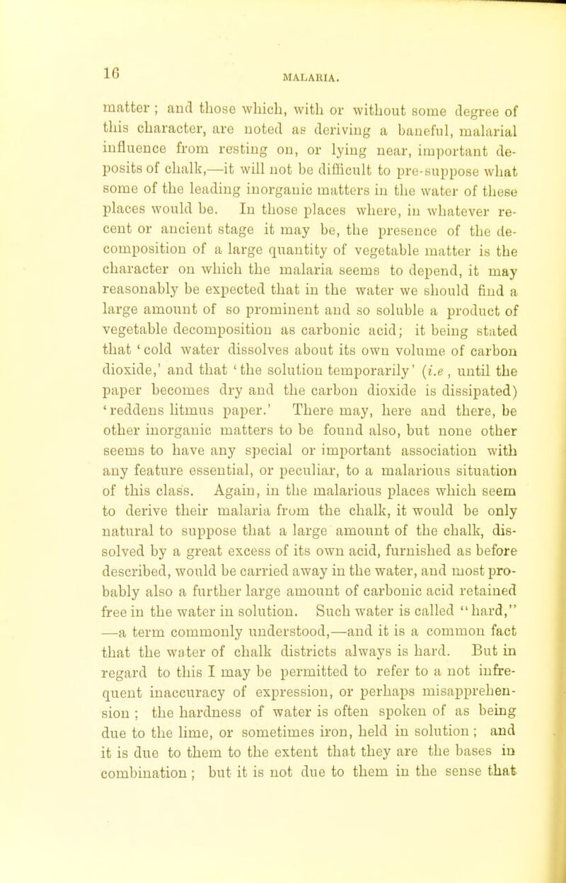 MALARIA. matter ; and those which, with or without some degree of this character, are noted as deriving a baneful, malarial influence from resting on, or lying near, important de- posits of chalk,—it will not be difficult to pre-suppose what some of the leading inorganic matters in the water of these places would be. In those places where, in whatever re- cent or ancient stage it may be, the presence of the de- composition of a large quantity of vegetable matter is the character on which the malaria seems to depend, it may reasonably be expected that in the water we should find a large amount of so prominent and so soluble a product of vegetable decomposition as carbonic acid; it being stated that ' cold water dissolves about its own volume of carbon dioxide,' and that 'the solution temporarily' (i.e , until the paper becomes dry and the carbon dioxide is dissipated) 'reddens litmus paper.' There may, here and there, be other inorganic matters to be found also, but none other seems to have any special or important association with any feature essential, or peculiar, to a malarious situation of this class. Again, in the malarious places which seem to derive their malaria from the chalk, it would be only natural to suppose that a large amount of the chalk, dis- solved by a great excess of its own acid, furnished as before described, would be carried away in the water, and most pro- bably also a further large amount of carbonic acid retained free in the water in solution. Such water is called hard, —a term commonly understood,—and it is a common fact that the water of chalk districts always is hard. But in regard to this I may be permitted to refer to a not infre- quent inaccuracy of expression, or perhaps misapprehen- sion ; the hardness of water is often spoken of as being due to the lime, or sometimes iron, held in solution ; and it is due to them to the extent that they are the bases in combination ; but it is not due to them in the sense that