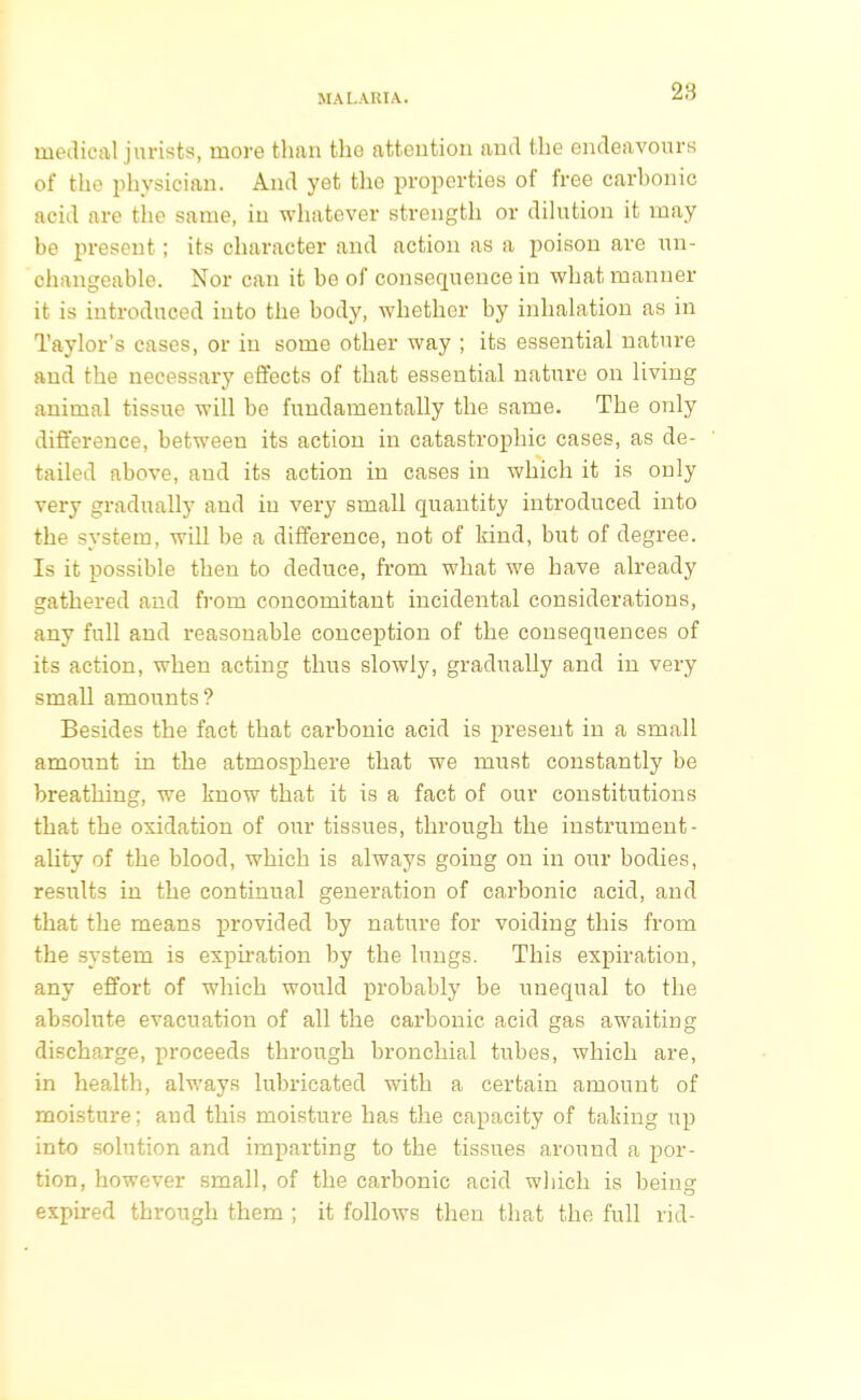 28 medical jurists, more tlmn the attention and the endeavours of the physician. And yet the properties of free carbonic acid are the same, in whatever strength or dilution it may be present; its character and action as a poison are un- changeable. Nor can it be of consequence in what manner it is introduced into the body, whether by inhalation as in Taylor's cases, or in some other way ; its essential nature and the necessary effects of that essential nature on living animal tissue will be fundamentally the same. The only difference, between its action in catastrophic cases, as de- tailed above, and its action in cases in which it is only very gradually and in very small quantity introduced into the system, will be a difference, not of kind, but of degree. Is it possible then to deduce, from what we have already gathered and from concomitant incidental considerations, any full and reasonable conception of the consequences of its action, when acting thus slowly, gradually and in very small amounts? Besides the fact that carbonic acid is present in a small amount in the atmosphere that we must constantly be breathing, we know that it is a fact of our constitutions that the oxidation of our tissues, through the instrument- ality of the blood, which is always going on in our bodies, results in the continual generation of carbonic acid, and that the means provided by nature for voiding this from the system is expiration by the lungs. This expiration, any effort of which would probably be unequal to the absolute evacuation of all the carbonic acid gas awaiting discharge, proceeds through bronchial tubes, which are, in health, always lubricated with a certain amount of moisture; and this moisture has the capacity of taking up into solution and imparting to the tissues around a por- tion, however small, of the carbonic acid which is being expired through them ; it follows then that the full rid-