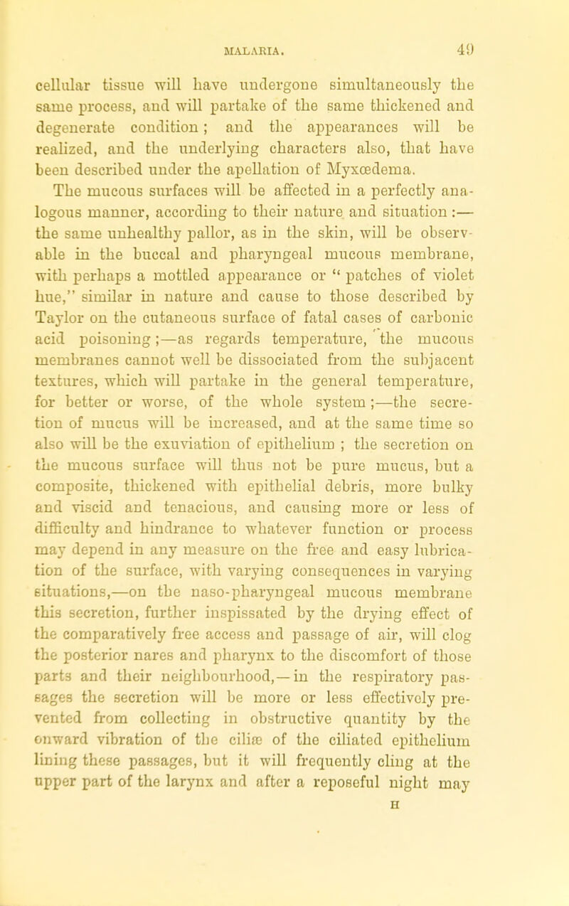 cellular tissue will have undergone simultaneously the same process, and will partake of the same thickened and degenerate condition; and the appearances will be realized, and the underlying characters also, that have been described under the apellation of Myxoedeina. The mucous surfaces will be affected in a perfectly ana- logous manner, according to their nature and situation :— the same unhealthy pallor, as in the skin, will be observ- able in the buccal and pharyngeal mucous membrane, with perhaps a mottled appearance or  patches of violet hue, similar in nature and cause to those described by Taylor on the cutaneous surface of fatal cases of carbonic acid poisoning;—as regards temperature, the mucous membranes cannot well be dissociated from the subjacent textures, which will partake in the general temperature, for better or worse, of the whole system ;—the secre- tion of mucus will be increased, and at the same time so also will be the exuviation of epithelium ; the secretion on the mucous surface will thus not be pure mucus, but a composite, thickened with epithelial debris, more bulky and viscid and tenacious, and causing more or less of difficulty and hindrance to whatever function or process may depend in any measure on the free and easy lubrica- tion of the surface, with varying consequences in varying situations,—on the naso-pharyngeal mucous membrane this secretion, further inspissated by the drying effect of the comparatively free access and passage of air, will clog the posterior nares and pharynx to the discomfort of those part3 and their neighbourhood,—in the respiratory pas- sages the secretion will be more or less effectively pre- vented from collecting in obstructive quantity by the onward vibration of the cilia? of the ciliated epithelium lining these passages, but it will frequently cling at the upper part of the larynx and after a reposeful night may H