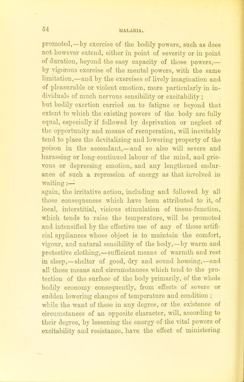 promoted,—by exercise of the bodily powers, eucb as does not however extend, either in point of severity or in point of duration, beyond the easy capacity of those powers,— by vigorous exercise of the mental powers, with the same limitation,—and by the exercises of lively imagination and of pleasurable or violent emotion, more particularly in in- dividuals of much nervous sensibility or excitability ; but bodily exertion carried on to fatigue or beyond that extent to which the existing powers of the body are fully equal, especially if followed by deprivation or neglect of the opportunity and means of recuperation, will inevitably tend to place the devitalizing and lowering property of the poison in the ascendant,—and so also will severe and harassing or long-continued labour of the mind, and grie- vous or depressing emotion, and any lengthened endur- ance of such a repression of energy as that involved in waiting :— again, the irritative action, including and followed by all those consequences which have been attributed to it, of local, interstitial, vicious stimulation of tissue-function, which tends to raise the temperature, will be promoted and intensified by the effective use of any of those artifi- cial appliances whose object is to maintain the comfort, vigour, and natural sensibility of the body,—by warm and protective clothing,—sufficient means of warmth and rest in sleep,—shelter of good, dry and sound housing,—and all those means and circumstances which tend to the pro- tection of the surface of the body primarily, of the whole bodily economy consequently, from effects of severe or sudden lowering changes of temperature and condition ; while the want of these in any degree, or the existence of circumstances of an opposite character, will, according to their degree, by lessening the energy of the vital powers of excitability and resistance, have the effect of ministering