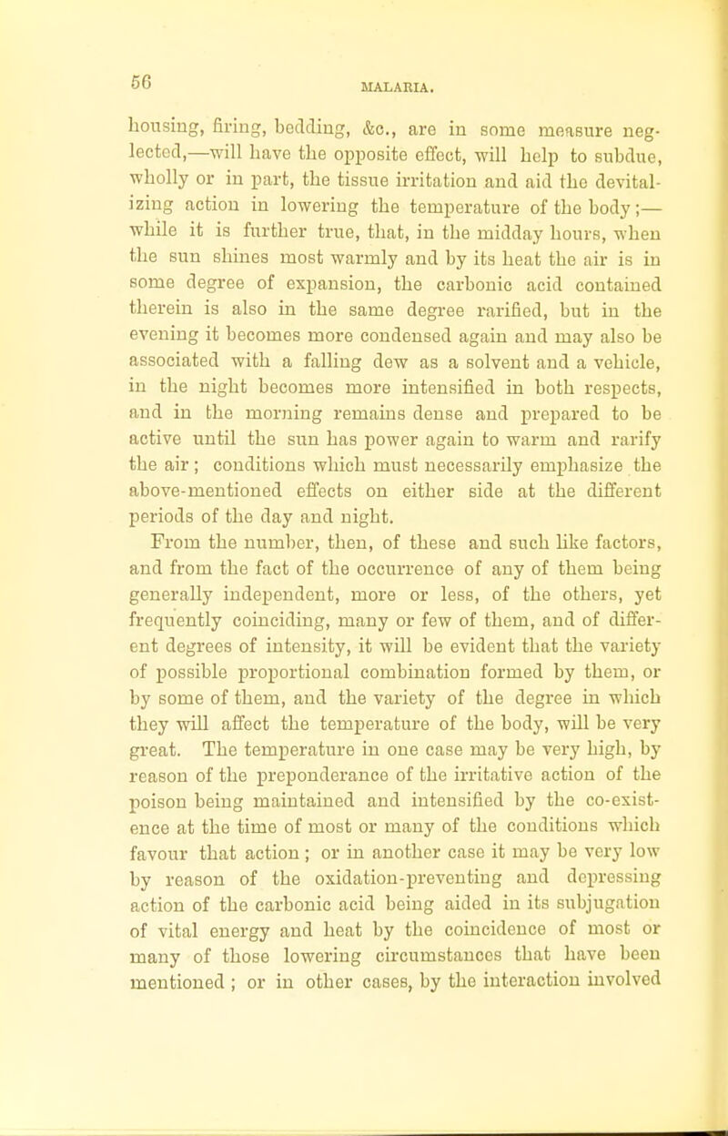 MALARIA. housing, firing, bedding, &c, are in some measure neg- lected,—will have the opposite effect, will help to subdue, wholly or in part, the tissue irritation and aid the devital- izing action in lowering the temperature of the body;— while it is further true, that, in the midday hours, when the sun shines most warmly and by its heat the air is in some degree of expansion, the carbonic acid contained therein is also in the same degree rarified, but in the evening it becomes more condensed again and may also be associated with a falling dew as a solvent and a vehicle, in the night becomes more intensified in both respects, and in the morning remains dense and prepared to be active until the sun has power again to warm and rarify the air ; conditions which must necessarily emphasize the above-mentioned effects on either side at the different periods of the day and night. From the number, then, of these and such like factors, and from the fact of the occurrence of any of them being generally independent, more or less, of the others, yet frequently coinciding, many or few of them, and of differ- ent degrees of intensity, it will be evident that the variety of possible proportional combination formed by them, or by some of them, and the variety of the degree in which they will affect the temperature of the body, will be very great. The temperature in one case may be very high, by reason of the preponderance of the irritative action of the poison being maintained and intensified by the co-exist- ence at the time of most or many of the conditions which favour that action; or in another case it may be very low by reason of the oxidation-preventing and depressing action of the carbonic acid being aided in its subjugation of vital energy and heat by the coincidence of most or many of those lowering circumstances that have been mentioned ; or in other cases, by the interaction involved