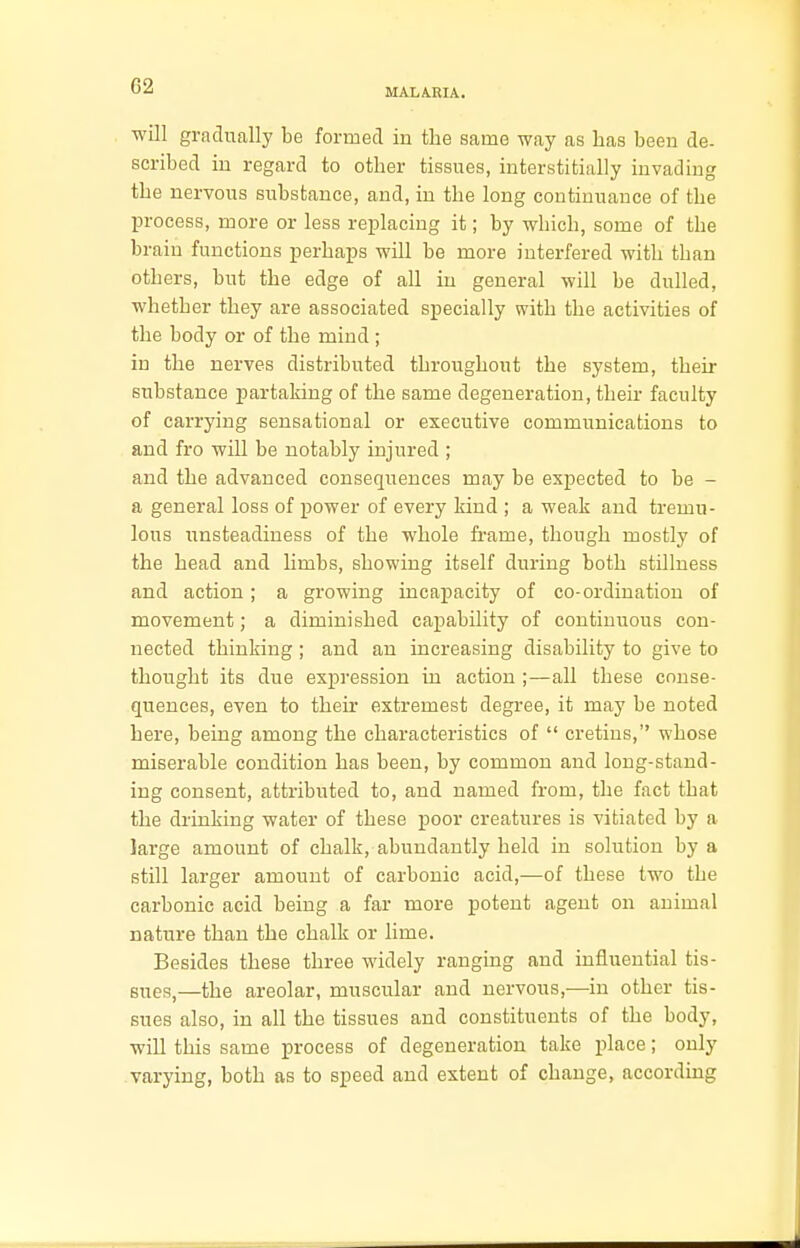 MALARIA. will gradually be formed in the same way as has been de- scribed in regard to other tissues, interstitially invading the nervous substance, and, in the long continuance of the process, more or less replacing it; by which, some of the brain functions perhaps will be more interfered with than others, but the edge of all in general will be dulled, whether they are associated specially with the activities of the body or of the mind; in the nerves distributed throughout the system, their substance partaking of the same degeneration, their faculty of carrying sensational or executive communications to and fro will be notably injured ; and the advanced consequences may be expected to be - a general loss of power of every kind ; a weak and tremu- lous unsteadiness of the whole frame, though mostly of the head and limbs, showing itself during both stillness and action; a growing incapacity of co-ordination of movement; a diminished capability of continuous con- nected thinking ; and an increasing disability to give to thought its due expression in action ;—all these conse- quences, even to their extremest degree, it may be noted here, being among the characteristics of  cretins, whose miserable condition has been, by common and long-stand- ing consent, attributed to, and named from, the fact that the drinking water of these poor creatures is vitiated by a large amount of chalk, abundantly held in solution by a still larger amount of carbonic acid,—of these two the carbonic acid being a far more potent agent on animal nature than the chalk or lime. Besides these three widely ranging and influential tis- sues,—the areolar, muscular and nervous,—in other tis- sues also, in all the tissues and constituents of the body, will this same process of degeneration take place; only varying, both as to speed and extent of change, according