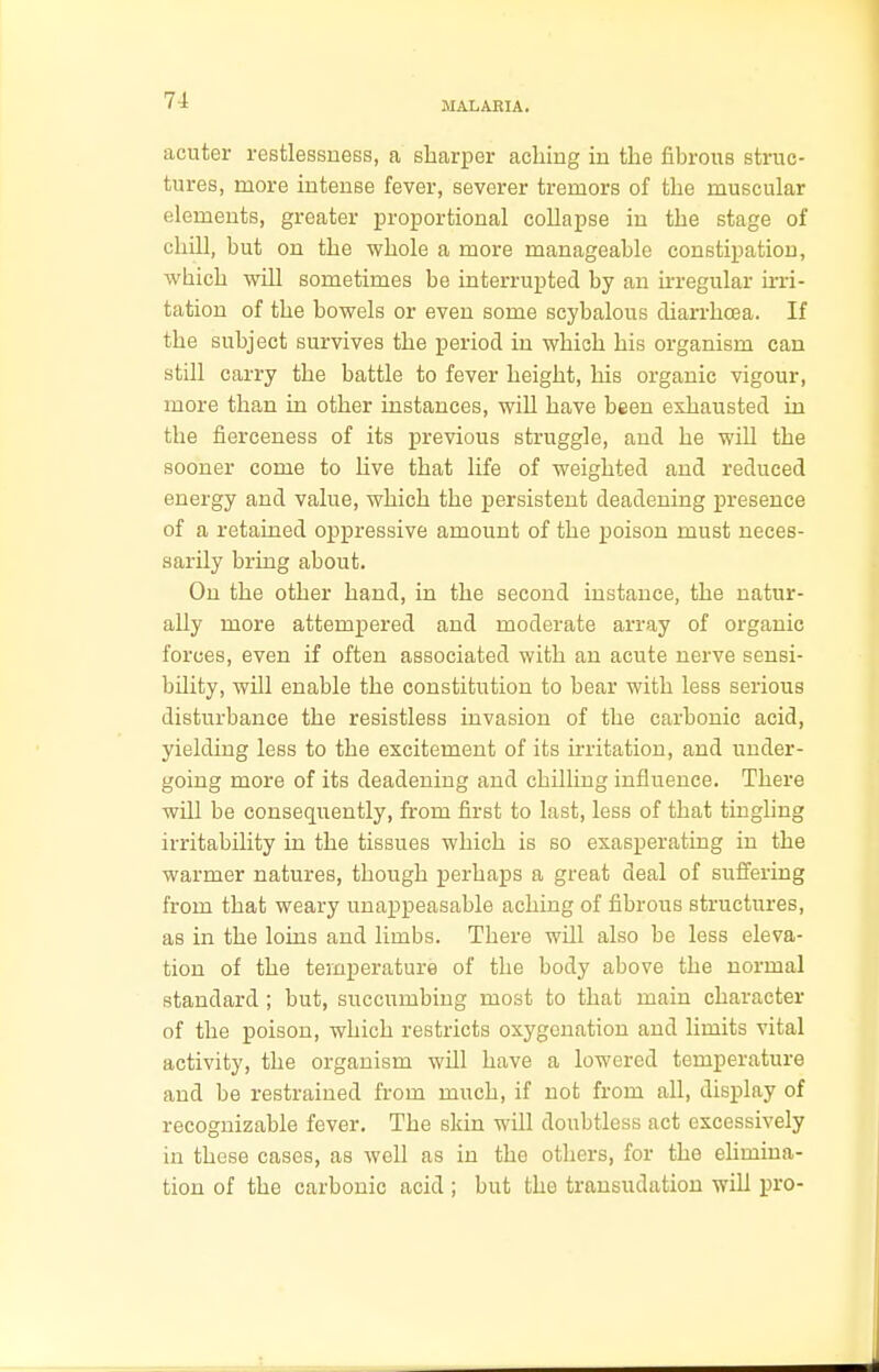 MALARIA. acuter restlessness, a sharper aching in the fibrous struc- tures, more intense fever, severer tremors of the muscular elements, greater proportional collapse in the stage of chill, but on the whole a more manageable constipation, which will sometimes be interrupted by an irregular irri- tation of the bowels or even some scybalous diarrhoea. If the subject survives the period in which his organism can still carry the battle to fever height, his organic vigour, more than in other instances, will have been exhausted in the fierceness of its previous struggle, and he will the sooner come to live that life of weighted and reduced energy and value, which the persistent deadening presence of a retained oppressive amount of the poison must neces- sarily bring about. On the other hand, in the second instance, the natur- ally more attempered and moderate array of organic forces, even if often associated with an acute nerve sensi- bility, will enable the constitution to bear with less serious disturbance the resistless invasion of the carbonic acid, yielding less to the excitement of its irritation, and under- going more of its deadening and chilling influence. There will be consequently, from first to last, less of that tingling irritability in the tissues which is so exasperating in the warmer natures, though perhaps a great deal of suffering from that weary unappeasable aching of fibrous structures, as in the loins and limbs. There will also be less eleva- tion of the temperature of the body above the normal standard ; but, succumbing most to that main character of the poison, which restricts oxygenation and limits vital activity, the organism will have a lowered temperature and be restrained from much, if not from all, display of recognizable fever. The skin will doubtless act excessively in these cases, as well as in the others, for the elimina- tion of the carbonic acid ; but the transudation will pro-