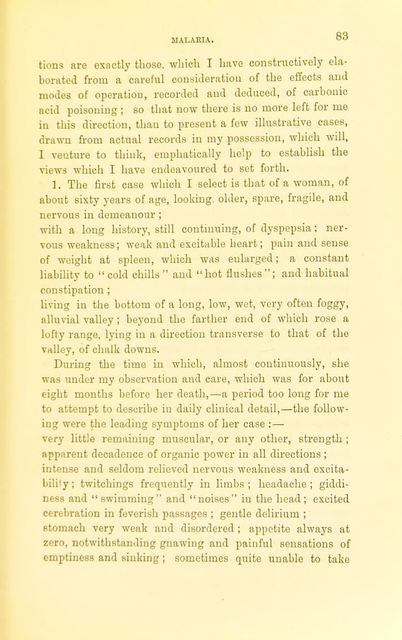 tions are exactly those, which I have constructively ela- borated from a careful consideration of the effects and modes of operation, recorded and deduced, of carbonic acid poisoning ; so that now there is no more left for me in this direction, thau to present a few illustrative cases, drawn from actual records in my possession, which will, I venture to think, emphatically help to establish the views which I have endeavoured to set forth. 1. The first case which I select is that of a woman, of about sixty years of age, looking, older, spare, fragile, and nervous in demeanour ; with a long history, still continuing, of dyspepsia; ner- vous weakness; weak and excitable heart; pain and sense of weight at spleen, which was eularged; a constant liability to  cold chills  and hot flushes ; and habitual constipation ; living in the bottom of a long, low, wet, very often foggy, alluvial valley; beyond the farther end of which rose a lofty range, lying in a direction transverse to that of the valley, of chalk downs. During the time in which, almost continuously, she was under my observation and care, which was for about eight months before her death,—a period too long for me to attempt to describe in daily clinical detail,—the follow- ing were the leading symptoms of her case :— very little remaining muscular, or any other, strength ; apparent decadence of organic power in all directions ; intense and seldom relieved nervous weakness and excita- bility; twitchings frequently in limbs; headache; giddi- ness and swimming and noises in the head; excited cerebration in feverish passages ; gentle delirium ; stomach very weak and disordered ; appetite always at zero, notwithstanding gnawing and painful sensations of emptiness and sinking; sometimes quite unable to take
