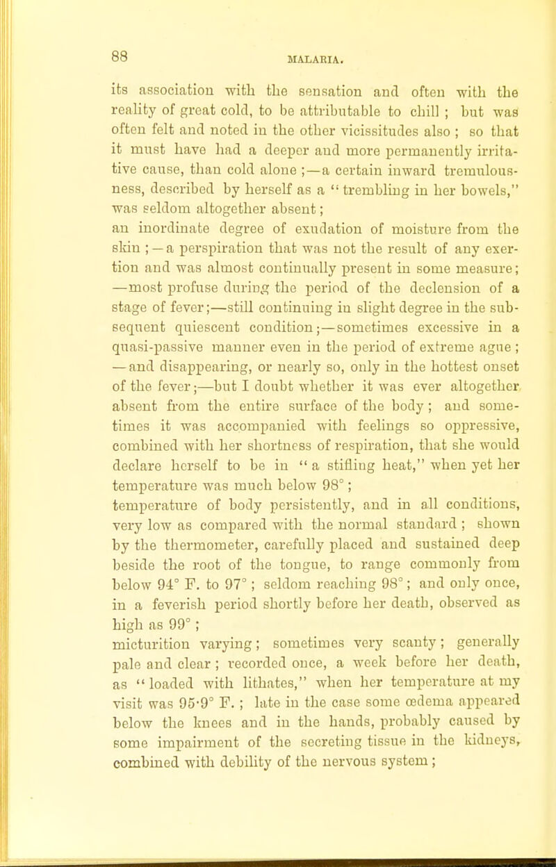 its association with the sensation and often with the reality of great cold, to be attributable to cbill ; hut was often felt and noted in the other vicissitudes also ; so that it must have had a deeper and more permanently irrita- tive cause, than cold alone ;—a certain inward tremulous- ness, described by herself as a  trembling in her bowels, was seldom altogether absent; an inordinate degree of exudation of moisture from the skin ; — a perspiration that was not the result of any exer- tion and was almost continually present in some measure; —most profuse during the period of the declension of a stage of fever;—still continuing in slight degree in the sub- sequent quiescent condition;—sometimes excessive in a quasi-passive manner even in the period of extreme ague ; — and disappearing, or nearly so, only in the hottest onset of the fever;—but I doubt whether it was ever altogether absent from the entire surface of the body; and some- times it was accompanied with feelings so oppressive, combined with her shortness of respiration, that she would declare herself to be in  a stifling heat, when yet her temperature was much below 98°; temperature of body persistently, and in all conditions, very low as compared with the normal standard ; shown by the thermometer, carefully placed and sustained deep beside the root of the tongue, to range commonly from below 94° F. to 97°; seldom reaching 98°; and only once, in a feverish period shortly before her death, observed as high as 99°; micturition varying; sometimes very scanty; generally pale and clear ; recorded once, a week before her death, as loaded with lithates, when her temperature at my visit was 95-9° F. ; late in the case some oedema appeared below the knees and in the hands, probably caused by some impairment of the secreting tissue in the kidneys, combined with debility of the nervous system;