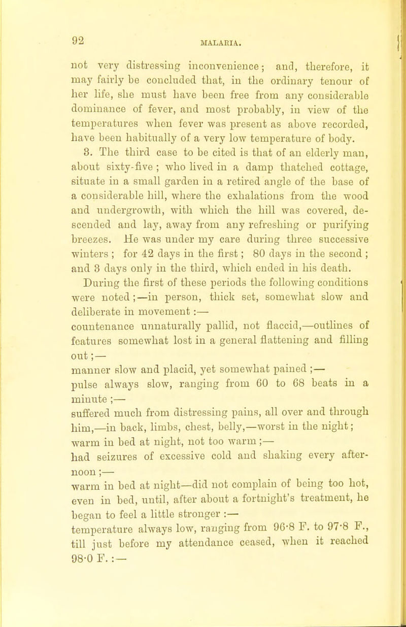 not very distressing inconvenience; and, therefore, it may fairly be concluded that, in the ordinary tenour of her life, she must have been free from any considerable dominance of fever, and most probably, in view of the temperatures when fever was present as above recorded, have been habitually of a very low temperature of body. 3. The third case to be cited is that of an elderly man, about sixty-five ; who lived in a damp thatched cottage, situate in a small garden in a retired angle of the base of a considerable hill, where the exhalations from the wood and undergrowth, with which the hill was covered, de- scended and lay, away from any refreshing or purifying breezes. He was under my care during three successive winters ; for 42 days in the first; 80 days in the second ; and 3 days only in the third, which ended in his death. During the first of these periods the following conditions were noted ;—in person, thick set, somewhat slow and deliberate in movement:— countenance unnaturally pallid, not flaccid,—outlines of features somewhat lost in a general flattening and filling out; — manner slow and placid, yet somewhat pained ; — pulse always slow, ranging from 60 to 68 beats in a minute ;— suffered much from distressing pains, all over and through him,—in back, limbs, chest, belly,—worst in the night; warm in bed at night, not too warm;— had seizures of excessive cold and shaking every after- noon ;— warm in bed at night—did not complain of being too hot, even in bed, until, after about a fortnight's treatment, he began to feel a little stronger :— temperature always low, ranging from 96-8 F. to 97-8 F., till just before my attendance ceased, when it reached 98-0 F. : —