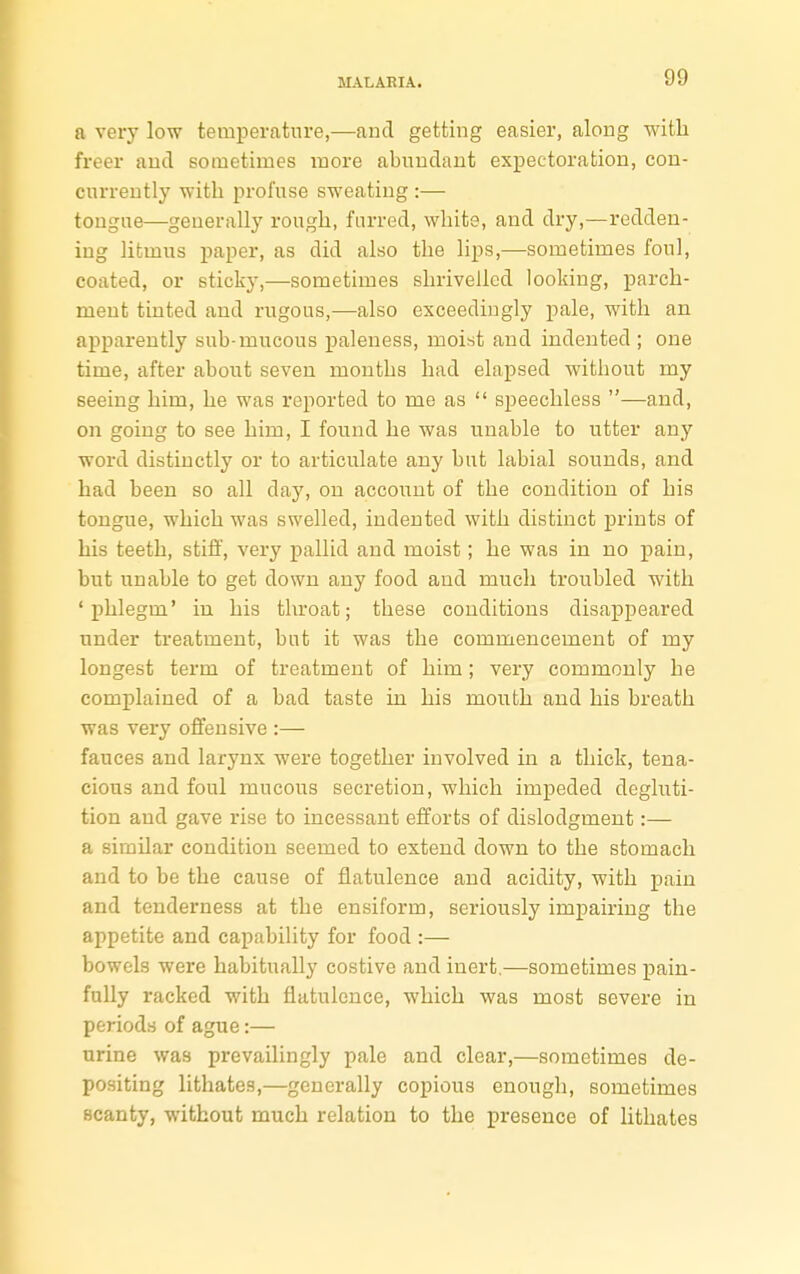 a very low temperature,—and getting easier, along with freer and sometimes more abundant expectoration, con- currently with profuse sweating :— tongue—generally rough, furred, white, and dry,—redden- ing litmus paper, as did also the lips,—sometimes foul, coated, or sticky,—sometimes shrivelled looking, parch- ment tinted and rugous,—also exceedingly pale, with an apparently sub-mucous paleness, moist and indented ; one time, after about seven mouths had elapsed witbout my seeing him, he was reported to me as  speechless —and, on going to see him, I found he was unable to utter any word distinctly or to articulate any but labial sounds, and had been so all day, on account of the condition of his tongue, which was swelled, indented with distinct prints of his teeth, stiff, very pallid and moist; he was in no pain, but unable to get down any food and much troubled with 'phlegm' in his throat; these conditions disappeared under treatment, but it was the commencement of my longest term of treatment of him; very commonly he complained of a bad taste in his mouth and his breath was very offensive :— fauces and larynx were together involved in a thick, tena- cious and foul mucous secretion, which impeded degluti- tion and gave rise to incessant efforts of dislodgment:— a similar condition seemed to extend down to the stomach and to be the cause of flatulence and acidity, with pain and tenderness at the ensiform, seriously impairing the appetite and capability for food :— bowels were habitually costive and inert.—sometimes pain- fully racked with flatulence, which was most severe in periods of ague:— urine was prevailingly pale and clear,—sometimes de- positing lithates,—generally copious enough, sometimes scanty, without much relation to the presence of lithates