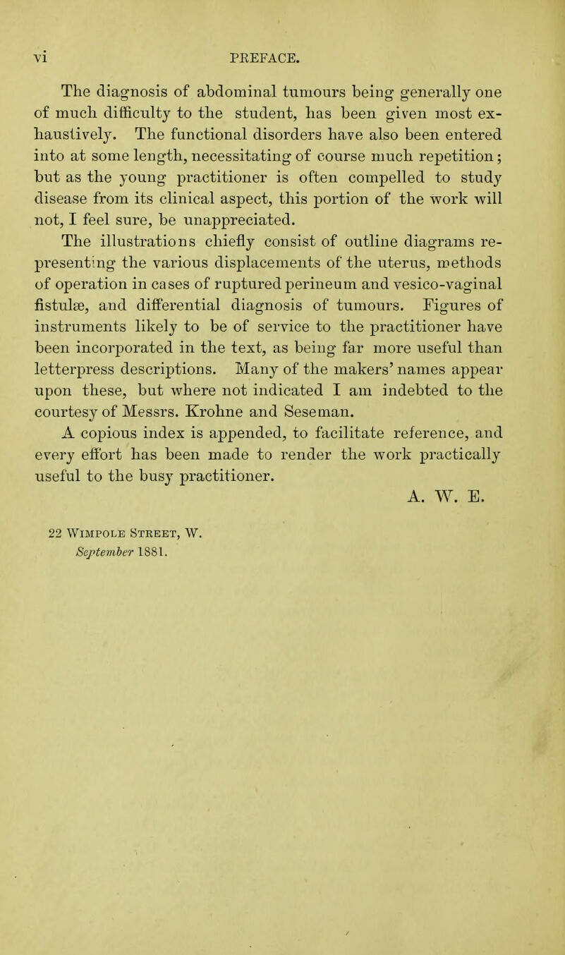 The diagnosis of abdominal tumours being generally one of much difficulty to the student, has been given most ex- haustively. The functional disorders have also been entered into at some length, necessitating of course much repetition; but as the young practitioner is often compelled to study disease from its clinical aspect, this jjortion of the work will not, I feel sure, be unappreciated. The illustrations chiefly consist of outline diagrams re- presenting the various displacements of the uterus, methods of operation in cases of ruptured perineum and vesico-vaginal fistulse, and differential diagnosis of tumours. Figures of instruments likely to be of service to the practitioner have been incorporated in the text, as being far more useful than letterpress descriptions. Many of the makers' names appear upon these, but where not indicated I am indebted to the courtesy of Messrs. Krohne and Seseman. A copious index is appended, to facilitate reference, and every effort has been made to render the work practically useful to the busy practitioner. A. W. E. 22 WiMPOLE Street, W. ScjHemher 1881.