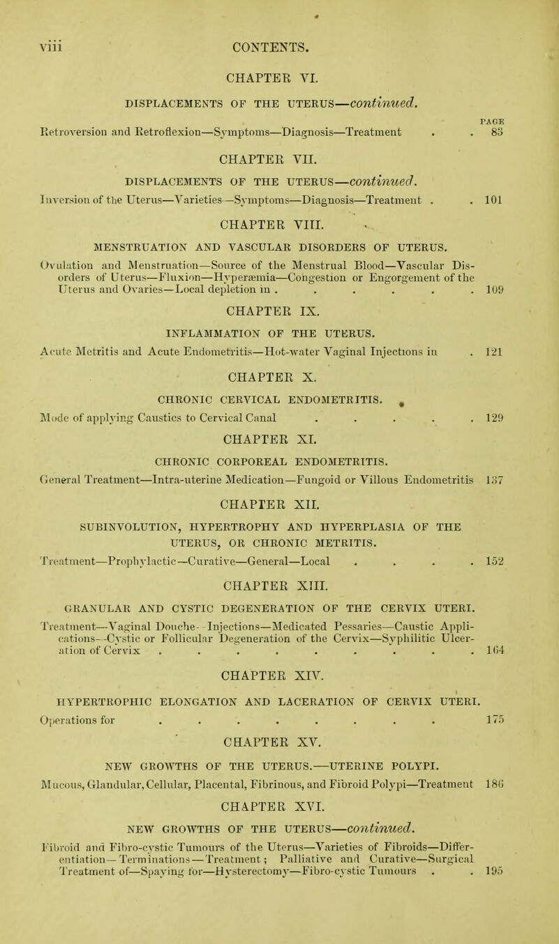 CHAPTER Vr. DISPLACEMENTS OF THE UTERUS—Continued. PAGE Ketinversion and Retroflexion—Symptoms—Diagnosis—Treatment . . 83 CHAPTEll VII. DISPLACEMENTS OF THE UTEEUS—Continued. ] aversion of tlie Uterus—Varieties-—Symptoms—Diagnosis—Treatment . . 101 CHAPTER VIII. MENSTRUATION AND VASCULAR DISORDERS OF UTERUS. Ovulation and Menstruation—Source of the Menstrual Blood—Vascular Dis- orders of Uterus—Fluxion—Hyperemia—Congestion or Eug-orgenient of tlie Uterus and Ovaries—Local depletion in . . . . . . 109 CHAPTER IX. INFLAMMATION OF THE UTKRUS. Acute Metritis aud Acute Endometritis—Hot-water Vaginal Injections in . 121 CHAPTER X. CHRONIC CERVICAL ENDOMETRITIS. , Mode of applying Caustics to Cervical Canal ..... 129 CHAPTER XI. CHRONIC CORPOREAL ENDOMETRITIS, (ieneral Treatment—Intra-uterine Medication—Fungoid or Villous Endometritis Ii57 CHAPTER XII. SUBINVOLUTION, HYPERTROPHY AND HYPERPLASIA OF THE UTERUS, OR CHRONIC METRITIS. Treatment—Prophylactic—Curative—General—Local .... 152 CHAPTER XHL GRANULAR AND CYSTIC DEGENERATION OF THE CERVIX UTERI. Treatment—Vaginal Douche- Injections—Medicated Pessaries—Caustic Appli- cations—Cystic or Follicular Degeneration of the Cervix—Syphilitic Ulcer- ation of Cervix . . . . . . . . .104 CHAPTER XIV. HYPERTROPHIC ELONGATION AND LACERATION OF CERVIX UTERI. O|ierations for ........ 175 CHAPTER XV. NEW GROWTHS OF THE UTERUS. UTERINE POLYPI. Mucous, Glandular, Cellular, Placental, Fibrinous, and Fibroid Polypi—Treatment 18() CHAPTER XVL NEW GROWTHS OF THE UTERUS—Continued. Fil)roid and ril)ro-cystic Tumours of the Uterus—Varieties of Fibroids—Differ- entiation—Terminations— Treatment; Palliative and Curative—.Surgical 'I'reatment of—Spaying tor—Hysterectomy-—Fibro-cystic Tumours . . 195