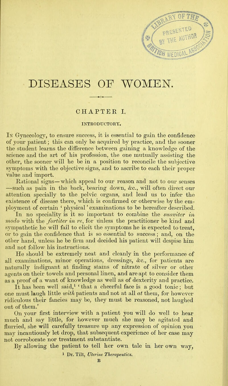 DISEASES OF WOMEN. CHAPTER I. INTRODUCTORY. In Gynecology, to ensure success, it is essential to gain the confidence of your patient; this can only be acquired by practice, and the sooner the student learns the difference between gaining a knowledge of the science and the art of his profession, the one mutually assisting the other, the sooner will he be in a position to reconcile the subjective symptoms with the objective signs, and to ascribe to each their proper value and impoi't. Rational signs—which appeal to our reason and not to our senses —such as pain in the back, bearing down, &c., will often direct our attention specially to the pelvic organs, and lead us to infer the existence of disease there, which is confirmed or otherwise by the em- l)loyment of certain ' physical' examinations to be hereafter described. In no speciality is it so important to combine the suaviter in modo with the fortiter in re, for unless the pi'actitioner be kind and sympathetic he will fail to elicit the symptoms he is expected to treat, or to gain the confidence that is so essential to success; and, on the other hand, unless he be firm and decided his patient will despise him and not follow his instructions. He should be extremely neat and cleanly in the performance of all examinations, minor operations, dressings, &c., for patients are naturally indignant at finding stains of nitrate of silver or other agents on their towels and personal linen, and are apt to consider them as a proof of a want of knowledge as well as of dexterity and practice. It has been well said,' ' that a cheerful face is a good tonic; but one must laugh little vnth patients and not at all at them, for however ridiculous their fancies may be, they must be reasoned, not laughed out of them.' On your first interview with a patient you will do well to hear much and say little, for however much she maji be agitated and flurried, she will carefully treasure iip any expression of opinion you may incautiously let drop, that subsequent experience of her case may not corroborate nor treatment substantiate. By allowing the patient to tell her own tale in her own way, 1 Dr. Tilt, Uterine Therapeutics. B