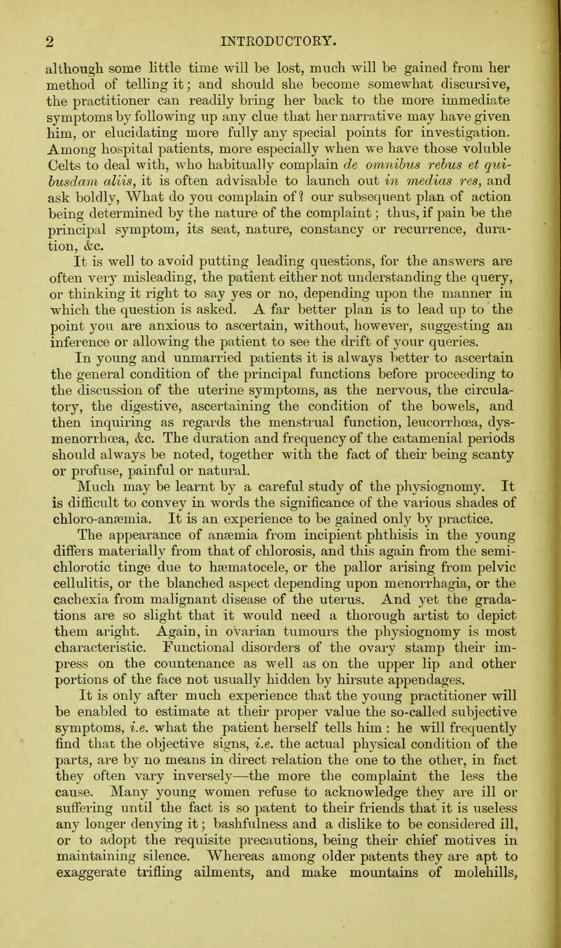 although some little time will be lost, much will be gained from her method of telling it; and should she become somewhat discursive, the practitioner can readily biing her back to the more immediate symptoms by following up any clue that her narrative may have given him, or elucidating more fully any special points for investigation. Among hospital patients, more especially when we have those voluble Celts to deal with, who habitually complain de om.nihus rebus et qui- husdam aliis, it is often advisable to launch out in medias res, and ask boldly. What do you complain of ^ our subsequent plan of action being determined by the nature of the complaint; thus, if pain be the principal symptom, its seat, nature, constancy or i-ecurrence, dura- tion, &c. It is well to avoid putting leading questions, for the answers are often veiy misleading, the patient either not understanding the query, or thinking it right to say yes or no, depending upon the manner in which the question is asked. A far better plan is to lead up to the point you are anxious to ascertain, without, however, suggesting an infei'cnce or allowing the patient to see the drift of your queries. In young and unmarried patients it is always better to ascertain the general condition of the principal functions before proceeding to the discussion of the uterine symptoms, as the nervous, the circula- tory, the digestive, ascertaining the condition of the bowels, and then inquiring as regards the menstrual function, leucorrhoea, dys- menorrhcea, &c. The duration and frequency of the catamenial periods should always be noted, together with the fact of their being scanty or pi'ofuse, painful or natural. Much may be learnt by a careful study of the physiognomy. It is difficult to convey in words the significance of the various shades of chloro-ansemia. It is an experience to be gained only by practice. The appearance of antemia from incipient phthisis in the young differs materially from that of chlorosis, and this again from the semi- chlorotic tinge due to hsematocele, or the pallor arising from pelvic cellulitis, or the blanched aspect depending upon menorrhagia, or the cachexia from malignant disease of the uterus. And yet the grada- tions are so slight that it would need a thorough artist to depict them alight. Again, in ovarian tumours the physiognomy is most characteristic. Functional disoi'ders of the ovary stamp their im- press on the countenance as well as on the upper lip and other portions of the face not usually hidden by hirsute appendages. It is only after much experience that the young practitioner will be enabled to estimate at their proper value the so-called subjective symptoms, i.e. what the patient herself tells him : he will frequently find that the objective signs, i.e. the actual physical condition of the parts, are by no means in direct relation the one to the other, in fact they often vary inversely—the more the complaint the less the cause. Many yoving women refuse to acknowledge they are ill or sufiering until the fact is so patent to their fiiends that it is useless any longer denying it; bashfulness and a dislike to be considered ill, or to adopt the requisite precautions, being their chief motives in maintaining silence. Whereas among older patents they are apt to exaggerate trifling ailments, and make mountains of molehills,