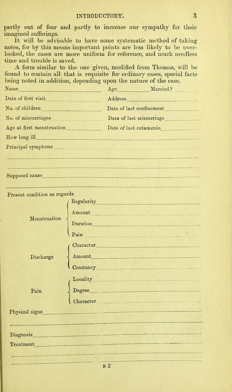 partly out of fear and partly to increase our sympathy for their imagined sufferings. It will be advisable to have some systematic method of taking notes, for by this means important points are less likely to be over- looked, the cases are more uniform for reference, and much needless time and trouble is saved. A form similar to the one given, modified from Thomas, will be found to contain all that is requisite for ordinary cases, special facts being noted in addition, depending upon the nature of the case. Name Age Married ? Date of first visit Address No. of children Date of last confinement No. of miscarriages Date of last miscarriage Age at first menstruation Date of last catamenia How long ill Principal symptoms Supposed cause Present condition as regards Regularity Amount Menstruation Discharge Pain Physical signs Diagnosis Treatment b2