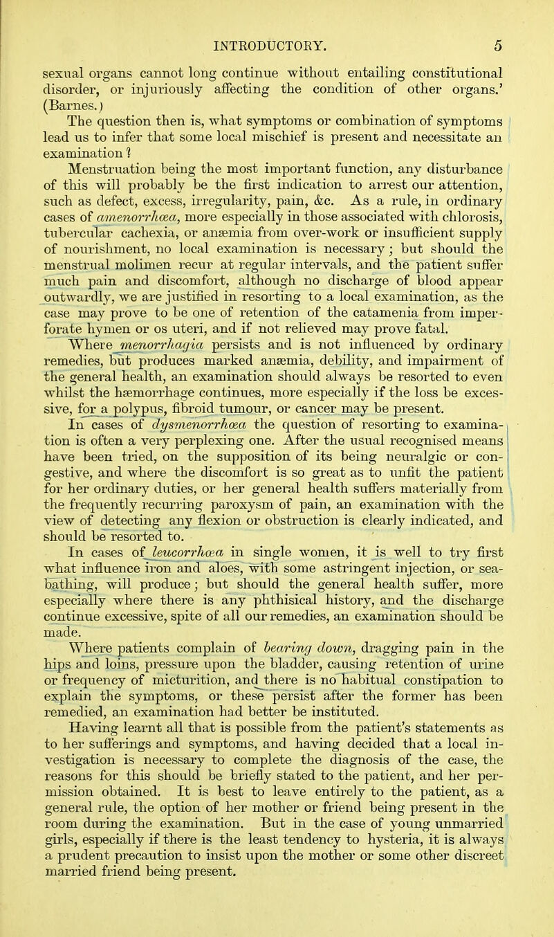sexual organs cannot long continue without entailing constitutional disorder, or injuriously affecting the condition of other organs.' (Barnes.) The question then is, what symptoms or combination of symptoms lead us to infer that some local mischief is present and necessitate an examination 1 Menstruation being the most important function, any disturbance of tliis will probably be the first indication to arrest our attention, such as defect, excess, irregularity, pain, &c. As a rule, in ordinary cases of amenorrho&a, more especially in those associated with chloi osis, tubercular cachexia, or anaemia from over-work or insufficient supply of nourishment, no local examination is necessary; but should the menstrual molimen recur at regular intervals, and the patient suffer much pain and discomfort, although no discharge of blood appear outwardly, we are justified in resorting to a local examination, as the case may prove to be one of retention of the catamenia from imper- forate hymen or os uteri, and if not relieved may prove fatal. 'Wheve.jmenorrhagia persists and is not influenced by ordinary remedies, but produces marked anaemia, debility, and impairment of the general health, an examination should always be resorted to even whilst the haemorrhage continues, more especially if the loss be exces- sive, for a polypus, fibroid tumour, or cancer may be present. In cases of dysmenorrho&a the question of resorting to examina- tion is often a very pei'plexing one. After the usual recognised means have been tried, on the supposition of its being neuralgic or con- gestive, and where the discomfort is so great as to iinfit the patient for her ordinary duties, or her general health suffers materially from the frequently recm-ring paroxysm of pain, an examination with the view of detecting any flexion or obstruction is clearly indicated, and should be resorted to. In cases of^ leucorrhcea in single women, it is well to try first what influence ii'on and aloes, with some astringent injection, or sea- bathing, will produce; but should the general health suffer, more especially where there is any phthisical history, and the discharge continue excessive, spite of all our remedies, an examination should be made. Where patients complain of hearing down, dragging pain in the hips and loins, pressure upon the bladder, causing retention of urine or freqviency of micturition, and there is no habitual constipation to explain the symptoms, or these persist after the former has been remedied, an examination had better be instituted. Having learnt all that is possible from the patient's statements as to her sufferings and symptoms, and haA'ing decided that a local in- vestigation is necessary to complete the diagnosis of the case, the reasons for this should be briefly stated to the patient, and her per- mission obtained. It is best to leave entirely to the patient, as a general rule, the option of her mother or friend being present in the room during the examination. But in the case of young unmarried girls, especially if there is the least tendency to hysteria, it is always a prudent precaution to insist upon the mother or some other discreet married friend being present.