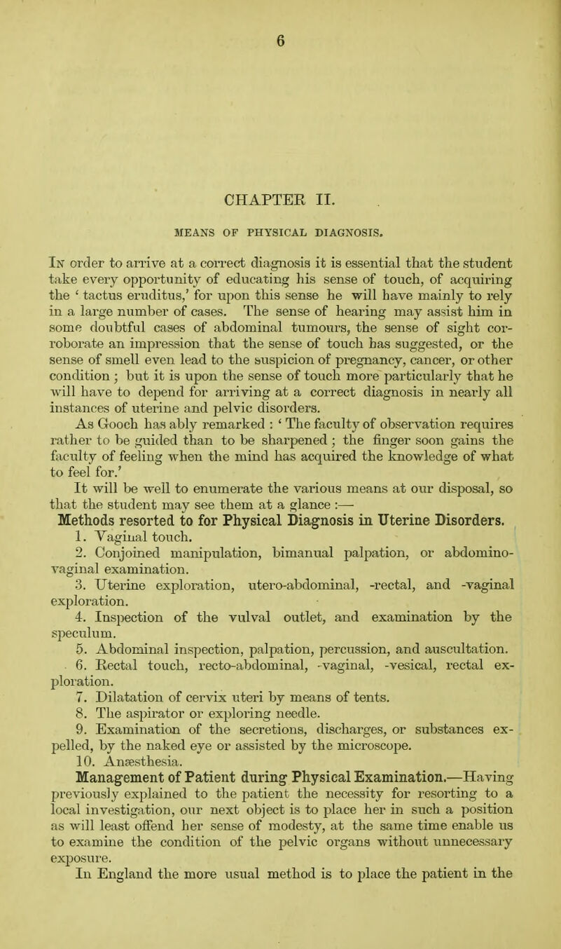 CHAPTER II. MEANS OF PHYSICAL DIAGNOSIS. In order to an'ive at a correct diagnosis it is essential that the student take every opportunity of educating his sense of touch, of acquiring the ' tactus eruditus,' for upon this sense he will have mainly to rely in a large number of cases. The sense of hearing may assist him in some doubtful cases of abdominal tumours, the sense of sight cor- roborate an impression that the sense of touch has suggested, or the sense of smell even lead to the buspicion of pregnancy, cancer, or other condition ; but it is upon the sense of touch more particiTlarly that he will have to depend for arriving at a correct diagnosis in nearly all instances of uterine and pelvic disorders. As Gooch has ably remarked : ' The faculty of observation requires rathei' to be guided than to be sharpened ; the finger soon gains the faculty of feeling when the mind has acquired the knowledge of what to feel for.' It will be well to enumerate the various means at our disposal, so that the student may see them at a glance :— Methods resorted to for Physical Diagnosis in Uterine Disorders. 1. Vaginal touch, 2. Conjoined manipulation, bimanual palpation, or abdomino- vaginal examination. 3. Uterine exploration, utero-abdominal, -rectal, and -vaginal exploration. 4. Inspection of the vulval outlet, and examination by the speculum. 5. Abdominal inspection, palpation, percussion, and auscultation. 6. Rectal touch, recto-abdominal, -vaginal, -vesical, rectal ex- ploration. 7. Dilatation of cervix wteri by means of tents. 8. The aspirator or exploring needle. 9. Examination of the secretions, discharges, or substances ex- pelled, by the naked eye or assisted by the microscope. 10. Ansesthesia. Management of Patient during Physical Examination.—Having previously explained to the patient the necessity for resorting to a local investigation, our next object is to place her in such a position as will least offend her sense of mod&sty, at the same time enable us to examine the condition of the pelvic organs without unnecessary exposure. In England the more usual method is to place the patient in the