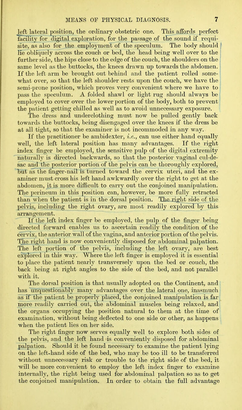 Jeft lateral position, the ordinary obstetric one. This affords perfect facility for digital exploration, for the passage of the sound if requi- site, as also for the employment of the speculiim. The body should ( lie obliquely across the couch or bed, the head being well over to the \ further side, the hips close to the edge of the couch, the shoiilders on the same level as the buttocks, the knees drawn up towards the abdomen, i If the left arm be brought out behind and the patient rolled some- what over, so that the left shoulder rests upon the couch, we have the semi-prone position, which proves very convenient where we have to > pass the speculum. A folded shawl or light rug should always be employed to cover over the lower portion of the body, both to prevent the patient getting chilled as well as to avoid unnecessary exposure. The dress and imderclothing must now be pulled gently back towards the biittocks, being disengaged over the knees if the dress be at all tight, so that the examiner is not incommoded in any way. If the practitioner be ambidexter, i.e., can use either hand equally well, the left lateral position has many advantages. If the right index finger be employed, the sensitive pulp of the digital extremity naturally is dii'ected backwards, so that the posterior vaginal cul-de- sac and the posterior portion of the pelvis can be thoroughly explored, l)ut as the finger-nail is turned toward the cervix uteri, and the ex- aminer must cross his left hand awkwardly over the right to get at the abdomen, it is more difficult to carry out the conjoined manipulation. The peiineum in this position can, however, be more fully retracted than when the patient is in the dorsal position. The-xi^ht side of the pelvis, inckiding the right ovary, are most readily explored by this arrangement. If the left index finger be employed, the pulp of the finger being directed forward enables us to ascertain readily the condition of the cervix, the anterior wall of the vagina, and anterior portion of the pelvis. The right hand is now conveniently disposed for abdominal palpation. The left portion of the pelvis, iucluding the left ovary, are best explored in this way. Where the left finger is employed it is essential to place the patient nearly transversely upon the bed or couch, the back being at right angles to the side of the bed, and not parallel with it. The dorsal position is that usually adopted on the Continent, and has 'unquestionably many advantages over the lateral one, inasmuch as if the patient be properly placed, the conjoined manipulation is far more readily carried out, the abdominal muscles being relaxed, and the organs occupying the position natural to them at the time of examination, without being deflected to one side or other, as happens when the patient lies on her side. The right finger now serves equally well to explore both sides of the pelvis, and the left hand is conveniently disposed for abdominal palpation. Should it be found necessary to examine the patient lying on the left-hand side of the bed, who may be too ill to be transferred without unnecessary risk or trouble to the right side of the bed, it will be more convenient to employ the left index finger to examine internally, the right being used for abdominal palpation so as to get the conjoined manipulation. In order to obtain the full advantage