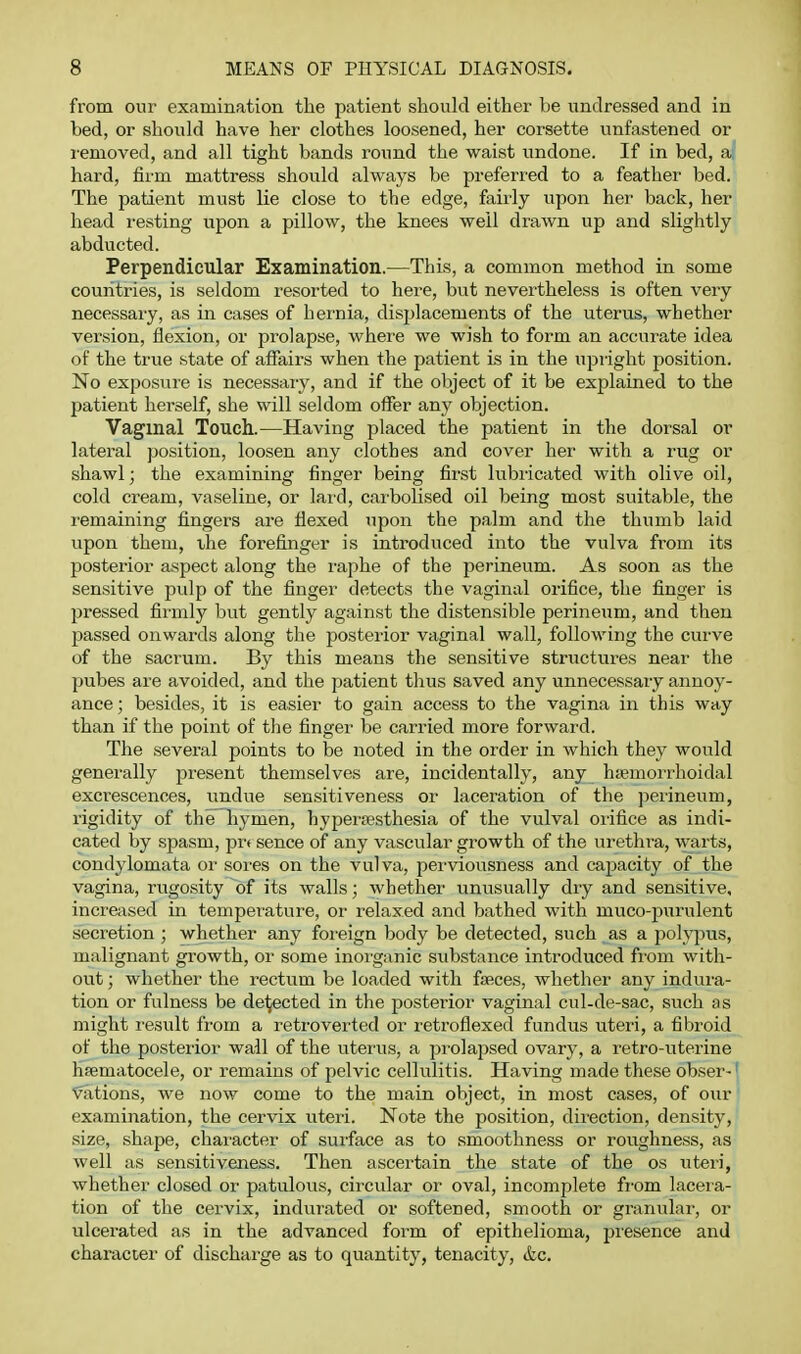 from our examination the patient should either be undressed and in bed, or should have her clothes loosened, her corsette unfastened or I'emoved, and all tight bands round the waist undone. If in bed, a hard, firm mattress should always be preferred to a feather bed. The patient must lie close to the edge, fairly upon her back, her head I'esting upon a pillow, the knees well drawn up and slightly abducted. Perpendicular Examination.—This, a common method in some countries, is seldom resorted to here, but nevertheless is often very necessaiy, as in cases of hernia, displacements of the uterus, whether version, flexion, or prolapse, where we wish to form an accurate idea of the true state of affairs when the patient is in the upright position. No exposure is necessaiy, and if the object of it be explained to the patient herself, she will seldom offer any objection. Vaginal Touch.—Having placed the patient in the dorsal or lateral position, loosen any clothes and cover her with a rug or shawl; the examining finger being first lubricated with olive oil, cold cream, vaseline, or lard, carboli.sed oil being most suitable, the remaining fingers are flexed upon the palm and the thumb laid upon them, the forefinger is introduced into the vulva from its posterior aspect along the raphe of the perineum. As soon as the sensitive pulp of the finger detects the vaginal orifice, the finger is pressed firmly but gently against the distensible perineum, and then passed onwards along the posterior vaginal wall, following the curve of the sacrum. By this means the sensitive strvictures near the pubes are avoided, and the patient thus saved any unnecessary annoy- ance ; besides, it is easier to gain access to the vagina in this way than if the point of the finger be carried more forward. The several points to be noted in the order in which they would generally present themselves are, incidentally, any hfemorrhoidal excrescences, undue sensitiveness or laceration of the jierineum, rigidity of the liymen, hypersesthesia of the vulval oiifice as indi- cated by spasm, prt sence of any vascular growth of the urethra, warts, condylomata or sores on the vulva, perviousness and capacity of the vagina, rugosity of its walls; whether unusually dry and sensitive, increased in temperature, or relaxed and bathed with muco-purulent secretion ; whether any foreign body be detected, such as a polypus, malignant growth, or some inorganic substance introduced from with- out ; whether the rectum be loaded with fsRces, whether any induiu- tion or fulness be defected in the posterior vaginal cul-de-sac, such as might i-esult from a retroverted or reti'oflexed fundus uteri, a fibroid of the posterior wall of the uteiais, a pi'olapsed ovary, a retro-uterine hsematocele, or remains of pelvic cellulitis. Having made these obser- vations, we now come to the main object, in most cases, of our examination, the cervix uteri. Note the position, dii'ection, density, size, shape, character of surface as to smoothness or roughness, as well as sensitiveness. Then ascertain the state of the os uteri, whether closed or patulous, circular or oval, incomplete fi-om laceia- tion of the cervix, indurated or softened, smooth or granular, or ulcerated as in the advanced form of epithelioma, presence and character of discharge as to quantity, tenacity, &c.