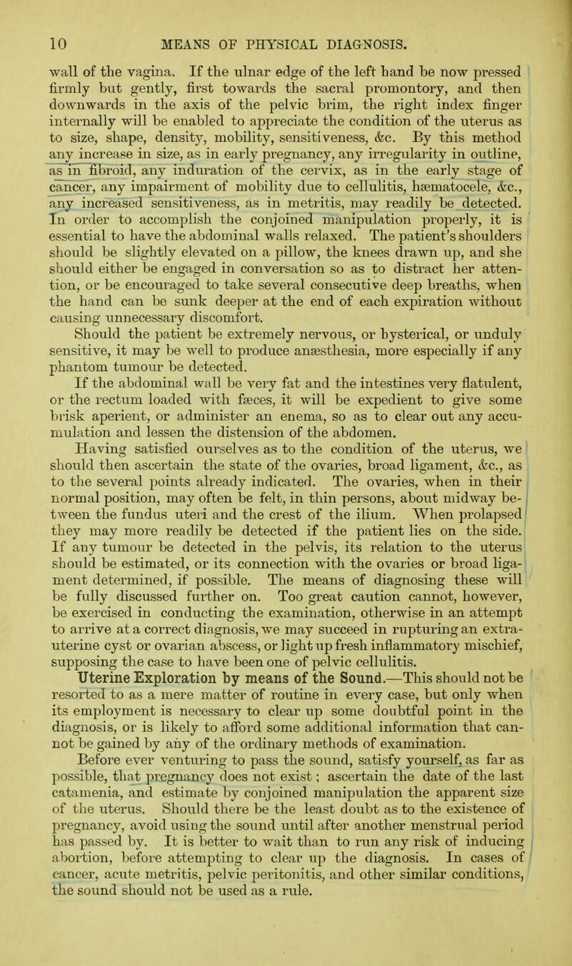wall of the vagina. If the ulnar edge of the left hand be now pressed firmly but gently, first towards the sacral promontory, and then downwards in the axis of the pelvic brim, the right index finger internally will be enabled to appreciate the condition of the uterus as to size, shape, density, mobility, sensitiveness, &c. By this method any increase in size, as in early pregnancy, any irregularity in outline, as in^broid, any induration of the cervix, as in the early stage of cancer, any impairment of mobility due to cellulitis, hsematocele, &c., any increased sensitiveness, as in metritis, may readily be detected. In order to accomplish the conjoined manipiil/ition properly, it is essential to have the abdominal walls relaxed. The patient's shoulders should be slightly elevated on a pillow, the knees drawn vip, and she should either be engaged in conversation so as to distract her atten- tion, or be encouraged to take several consecutive deep breaths, when the hand can be sunk deeper- at the end of each expiration without causing unnecessary discomfort. Should the patient be extremely nervous, or hysterical, or unduly sensitive, it may be well to produce ansesthesia, more especially if any phantom tumour be detected. If the abdominal wall be very fat and the intestines very flatulent, or the rectum loaded with faeces, it will be expedient to give some brisk aperient, or administer an enema, so as to clear out any accu- mulation and lessen the distension of the abdomen. Having satisfied ourselves as to the condition of the uterus, we should then ascertain the state of the ovaries, broad ligament, &c., as to the several points already indicated. The ovaries, when in their normal position, may often be felt, in thin persons, aboirt midway be- j tween the fundus uteri and the crest of the ilium. When prolapsed' they may more readily be detected if the patient lies on the side. If any tumour be detected in the pelvis, its relation to the uterus should be estimated, or its connection with the ovaries or broad liga-' ment determined, if possible. The means of diagnosing these will be fully discussed further on. Too gi'eat caution cannot, however, be exercised in conducting the examination, otherwise in an attempt to arrive at a correct diagnosis, we may succeed in rupturing an extra- uterine cyst or ovarian abscess, or light up fresh inflammatory mischief, supposing the case to have been one of pelvic cellulitis. Uterine Exploration by means of the Sound.—This should not be resorted to as a mere matter of routine in every case, but only when its employment is necessary to clear up some doubtful point in the diagnosis, or is likely to afford some additional information that can- not be gained by any of the ordinary methods of examination. Before ever ventirring to pass the sound, satisfy yourself, as far as possible, that pregnancy does not exist; ascertain the date of the last catamenia, and estimate by conjoined manipulation the apparent size of the uterus. Should there be the least doubt as to the existence of pregnancy, avoid using the sound until after another menstrual period has passed by. It is better to wait than to run any risk of inducing | abortion, before attempting to cleai' up the diagnosis. In cases of cancer, acute metritis, pelvic peritonitis, and other similar conditions, the sound should not be used as a rule.