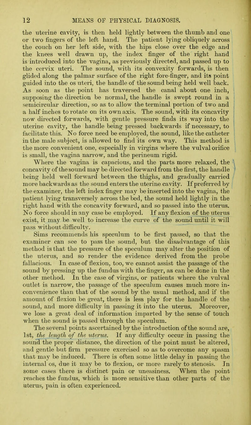 the uterine cavity, is then held lightly between the thumb and one or two fingers of the left hand. The patient lying obliquely across the couch on her left side, with the hips close over the edge and the knees well drawn up, the index finger of the right hand is introduced into the vagina, as previously directed, and passed up to the cervix uteri. The sound, with its convexity forwards, is then glided along the palmar surface of the right fore-finger, and its point guided into the os uteri, the handle of the sound being held well back. As soon as the point has traversed the canal about one inch, supposing the direction be normal, the handle is swept round in a semicircular direction, so as to allow the terminal portion of two and a half inches to rotate on its own axis. The sound, with its concavity now dii'ected forwards, with gentle pressure finds its way into the uterine cavity, the handle being pressed backwards if necessary, to facilitate this. No force need be employed, the sound, like the catheter in the male subject, is allowed to find its own way. This method is the mor'e convenient one, especially in virgins where the vulval orifice is small, the vagina nari'ow, and the perineum rigid. Where the vagina is capacious, and the parts more relaxed, the concavity of the sound may be directed forward from the first, the handle being held well forward between the thighs, and gradually carried more backwards as the sound enters the uterine cavity. If preferred by the examiner, the left index finger may be inserted into the vagina, the patient lying transversely across the bed, the sound held lightly in the light hand with the concavity forward, and so passed into the uterus. No force should in any case be employed. If any flexion of the uterus exist, it may be well to increase the curve of the sound until it will pass without difficulty. Sims recommends his speculum to be first passed, so that the examiner can see to pass the sound, but the disadvantage of this method is that the pressure of the speculum may alter the position of the uterus, and so render the evidence derived from the probe fallacious. In case of flexion, too, we cannot assist the passage of the sound by pressing up the fundus with the finger, as can be done in the other method. In the case of virgins, or patients where the vulval outlet is narrow, the passage of the speculum causes much more in- convenience than that of the sound by the usual method, and if the amount of flexion be great, there is less play for the handle of the sound, and moi'e difliculty in passing it into the uterus. Moreover, we lose a great deal of information imparted by the sense of touch when the sound is passed through the sj^eculum. The several points ascertained by the introduction of the sound are, 1st, the length of the uterus. If any difliculty occur in passing the soimd the proper distance, the direction of the jjoint must be altered, and gentle but firm pressure exercised so as to overcome any spasm that may be induced. There is often some little delay in passing the internal os, due it may be to flexion, or more rarely to stenosis. In some cases there is distinct pain or uneasiness. When the point I'caches the fundus, which is more sensitive than other parts of the uterus, pain is often experienced.