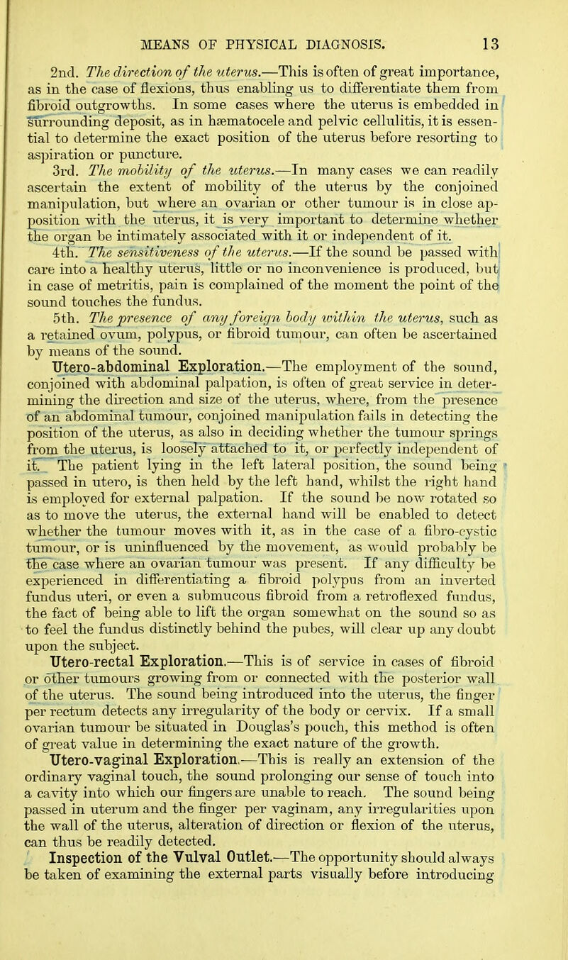 2nd. The direction of the uterus.—This is often of great importance, as in the case of flexions, thus enabling us to differentiate them from fibroid outgrowths. In some cases where the uterus is embedded in surrounding deposit, as in hsematocele and pelvic cellulitis, it is essen- tial to determine the exact position of the uterus before resorting to as]Diration or puncture. 3rd. The mohilitij of the litems.—In many cases we can readily ascertain the extent of mobility of the uterus by the conjoined manipulation, but where an ovarian or other tumour is in close ap- position with the uterus, it is very important to determine whether the organ be intimately associated with it oi' independent of it. 4th.' The sensitiveness of the uterus.—If the sound be passed with' care into a healthy uterus, little or no inconvenience is produced, but in case of metritis, pain is complained of the moment the point of the sound touches the fundus. 5th. The presence of any foreign body loitliivi the uterus, such as a retained ovum, polypiis, or fibroid tumour, can often be ascertained by means of the sound. Utero-abdominal Exploration.—The employment of the sound, conjoined with abdominal palpation, is often of great service in deter- mining the du'ection and size of the uterus, where, from the presence of an abdominal tumour, conjoined manipulation fails in detecting the position of the uterus, as also in deciding whether the tumour springs from the uterus, is loosely attached to it, or perfectly independent of it. The patient lying in the left later-al position, the sound being passed in utero, is then held by the left hand, whilst the right hand is employed for external palpation. If the sound be now rotated so as to move the uterus, the external hand will be enabled to detect whether the tumour moves with it, as in the case of a fibro-cystic tumour, or is uninfluenced by the movement, as would probably be the case where an ovai'ian tumour was present. If any difiiculty be experienced in difierentiating a fibroid polypus from an inverted fundus uteri, or even a submucous fibroid from a reti'oflexed fundus, the fact of being able to lift the organ somewhat on the sound so as to feel the fundus distinctly behind the pubes, will clear up any doubt upon the subject. TJtero-rectal Exploration.—This is of service in cases of fibroid or other tumours growing from or connected with the posterior wall of the uterus. The sound being introduced into the uterus, the finger per rectum detects any irregularity of the body or cervix. If a small ovarian tumour be situated in Douglas's pouch, this method is often of great value in determining the exact nature of the growth. Utero-vaginal Exploration.—This is really an extension of the ordinary vaginal touch, the sound prolonging our sense of touch into a cavity into which our fingers are unable to reach. The sound being passed in uterum and the finger per vaginam, any irregularities upon the wall of the uterus, alteiution of direction or flexion of the uterus, can thus be readily detected. Inspection of the Vulval Outlet.—The opportunity should always be taken of examining the external parts visually before introducing
