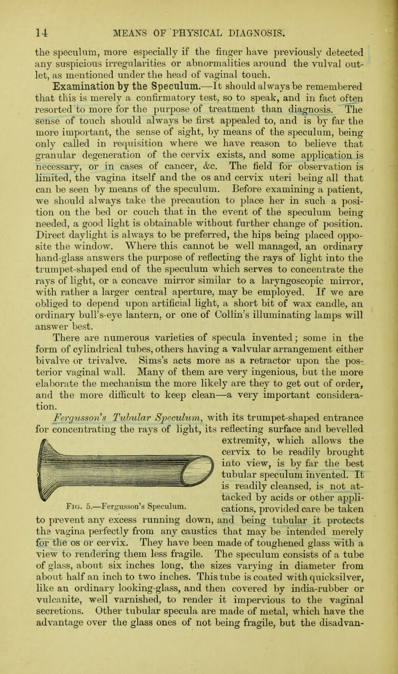 the speculum, more especially if the finger have previously detected any suspicious irregularities or abnormalities around the vulval out- let, as mentioned under the head of vaginal touch. Examination by the Speculum.—It should always be remembered that this is merely a confirmatory test, so to speak, and in fact often resorted to more for the purpose of treatment than diagnosis. The sense of touch should always be first appealed to, and is by far the more important, the sense of sight, by means of the speculum, being only called in requisition where we have reason to believe that gi'anular degeneration of the cervix exists, and some application is necessaiy, or in cases of cancer, &c. The field for observation is limited, the vagina itself and the os and cervix uteri being all that can be seen by means of the speculum. Before examining a patient, we should always take the precaution to place her in such a posi- tion on the bed or couch that in the event of the speculum being needed, a good light is obtainable without further change of position. Direct daylight is always to be preferred, the hips being placed oppo- site the window. Where this cannot be well managed, an ordinary hand-glass answers the purpose of reflecting the rays of light into the trumpet-shaped end of the speculum which serves to concentrate the rays of light, or a concave mirror similar to a laryngoscopic mirror, with rather a larger central aperture, may be employed. If we are obliged to depend upon artificial light, a shoit bit of wax candle, an ordinary bull's-eye lantern, or one of Collin s illuminating lamps will answer best. There are numerous varieties of specula invented; some in the form of cylindrical tubes, others having a valvular arrangement either bivalve or trivalve. Sims's acts moi'e as a retractor upon the ^Jos- terior vaginal wall. Many of them are very ingenious, but the more elaborate the mechanism the more likely are they to get out of order, and the more difiicult to keep clean—a very important considera- tion. Fergusson's Tubular S2yeculum, with its trumpet-shaped entrance for concentrating the rays of light, its I'eflecting surface and bevelled extremity, which allows the cervix to be readily brought into view, is by far the best tubular speculum invented. It is I'eadily cleansed, is not at- tacked by acids or other appli- FiG. 5.—Fergussoa's Speculum. cations, provided care be taken to prevent any excess running down, and being tubular it protects the vagina perfectly from any caustics that may be intended merely for the OS or cervix. They have been made of toughened glass with a view to rendering them less fragile. The speculum consists of a tube of glass, about six inches long, the sizes varying in diameter from about half an inch to two inches. This tube is coated with quicksilver, like an ordinary looking-glass, and then covered by india-rubber or vulcanite, well varnished, to render it impervious to the vaginal secretions. Other tubular specula ai'e made of metal, which have the advantage over the glass ones of not being fragile, but the disadvan-