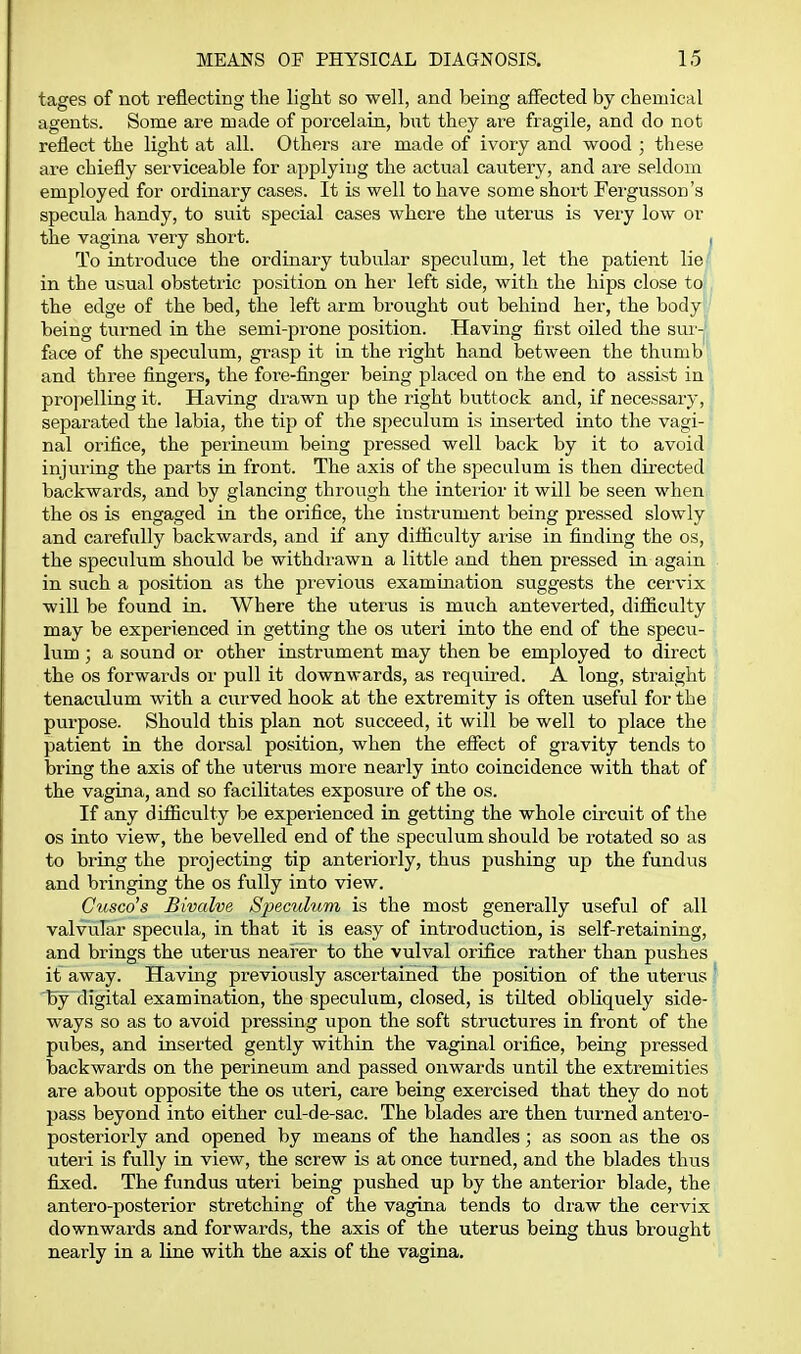 tages of not reflecting the light so well, and being affected by chemical agents. Some are made of porcelain, but they are fragile, and do not reflect the light at all. Others are made of ivory and wood ; these are chiefly serviceable for applying the actual cautery, and are seldom employed for ordinary cases. It is well to have some short Fergusson's specula handy, to suit special cases where the uterus is very low or the vagina very short. , To introduce the ordinary tubular speculum, let the patient liej- in the usual obstetric position on her left side, with the hips close toL the edge of the bed, the left arm brought out behind her, the bodyr' being turned in the semi-prone position. Having first oiled the sm'-j face of the speculum, grasp it in the right hand between the thumb and three fingers, the fore-finger being placed on the end to assist in propelling it. Having drawn up the right buttock and, if necessary, separated the labia, the tip of the speculum is inserted into the vagi- nal orifice, the perineum being pressed well back by it to avoid injuring the parts in front. The axis of the speculum is then directed backwards, and by glancing through the interior it will be seen when the OS is engaged in the orifice, the instrument being pressed slowly and carefully backwards, and if any difiiculty arise in finding the os, the speculum should be withdrawn a little and then pressed in again in such a position as the previous examination suggests the cervix will be found in. Where the uterus is much anteverted, difficulty may be experienced in getting the os uteri into the end of the specu- lum ; a sound or other instrument may then be employed to direct the OS forwards or pull it downwards, as required. A long, straight tenaculum with a curved hook at the extremity is often useful for the purpose. Should this plan not succeed, it will be well to place the patient in the dorsal position, when the eflect of gravity tends to bring the axis of the uterus more nearly into coincidence with that of the vagina, and so facilitates exposure of the os. If any difiiculty be experienced in getting the whole circuit of the OS into view, the bevelled end of the speculum should be rotated so as to bring the projecting tip anteriorly, thus pushing up the fundus and bringing the os fully into view. Cusco's Bivalve Speculum is the most generally useful of all valvular specula, in that it is easy of introduction, is self-retaining, and brings the uterus nearer to the vulval orifice rather than pushes it away. Having previously ascertained the position of the uterus I by digital examination, the speculum, closed, is tilted obliquely side- ways so as to avoid pressing upon the soft structures in front of the pubes, and inserted gently within the vaginal orifice, being pressed backwards on the perineum and passed onwards until the extremities are about opposite the os uteri, care being exercised that they do not pass beyond into either cul-de-sac. The blades are then turned antero- posteriorly and opened by means of the handles; as soon as the os uteri is fully in view, the screw is at once turned, and the blades thus fixed. The fundus uteri being pushed up by the anterior blade, the antero-posterior stretching of the vagina tends to draw the cervix downwards and forwards, the axis of the uterus being thus brought nearly in a line with the axis of the vagina.