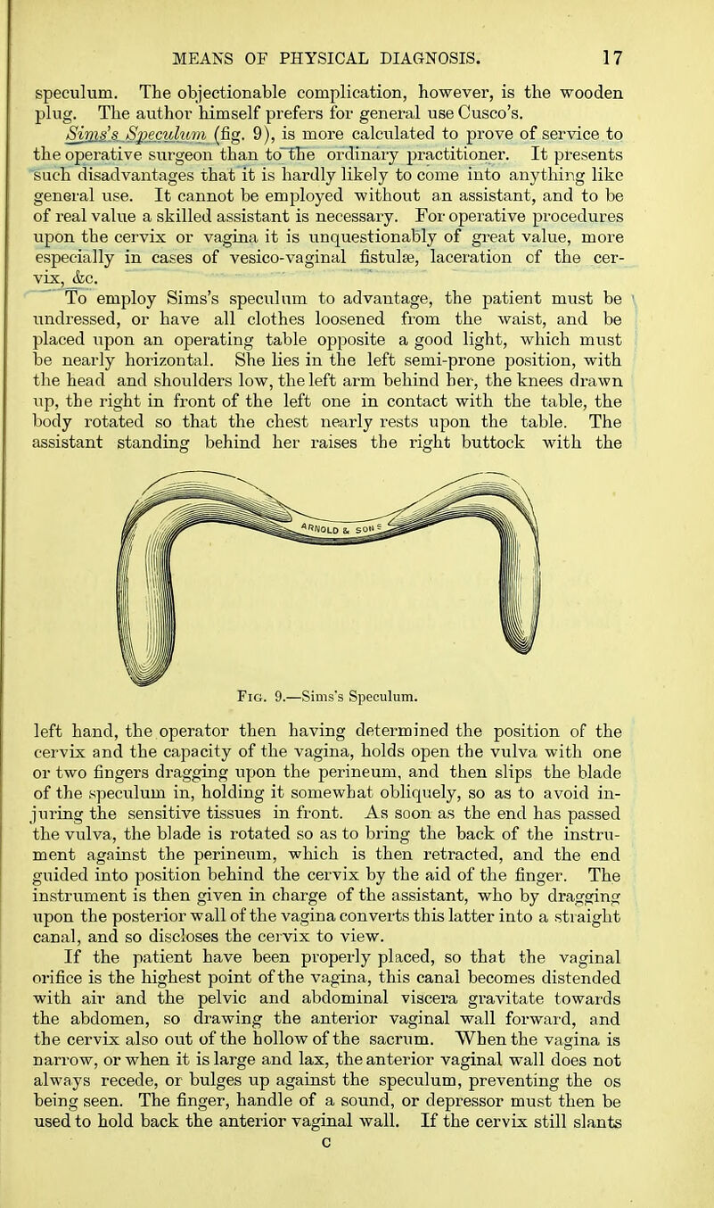 speculum. The objectionable complication, however, is the wooden plug. The author himself prefers for general use Cusco's. SjjB£A.^Siitc%dum (fig. 9), is more calculated to prove of service to the operative surgeon than to^fhe ordinary practitioner. It presents such disadvantages that it is hardly likely to come into anytliing like general use. It cannot be employed without an assistant, and to be of real value a skilled assistant is necessary. For operative procedures upon the cervix or vagina it is unquestionably of great value, more especially in cases of vesico-vaginal fistulse, laceration cf the cer- vix,_&c.  To employ Sims's speculum to advantage, the patient must be iindressed, or have all clothes loosened from the waist, and be placed upon an operating table opposite a good light, which must be nearly horizontal. She lies in the left semi-prone position, with the head and shoulders low, the left arm behind her, the knees drawn up, the right in front of the left one in contact with the table, the body rotated so that the chest nearly rests upon the table. The assistant standing behind her raises the right buttock with the Fig. 9.—Simss Speculum. left hand, the operator then having determined the position of the cervix and the capacity of the vagina, holds open the vulva with one or two fingers dragging upon the perineum, and then slips the blade of the speculum in, holding it somewhat obliquely, so as to avoid in- juiing the sensitive tissues in front. As soon as the end has passed the vulva, the blade is rotated so as to bring the back of the instru- ment against the perineum, which is then retracted, and the end guided into position behind the cervix by the aid of the finger. The instrument is then given in charge of the assistant, who by dragging iipon the posterior wall of the vagina converts this latter into a straight canal, and so discloses the cervix to view. If the patient have been properly placed, so that the vaginal orifice is the highest point of the vagina, this canal becomes distended with air and the pelvic and abdominal viscera gravitate towards the abdomen, so drawing the anterior vaginal wall forward, and the cervix also out of the hollow of the sacrum. When the vagina is narrow, or when it is large and lax, the anterior vaginal wall does not always recede, or bulges up against the speculum, preventing the os being seen. The finger, handle of a sound, or depressor must then be used to hold back the anterior vaginal wall. If the cervix still slants