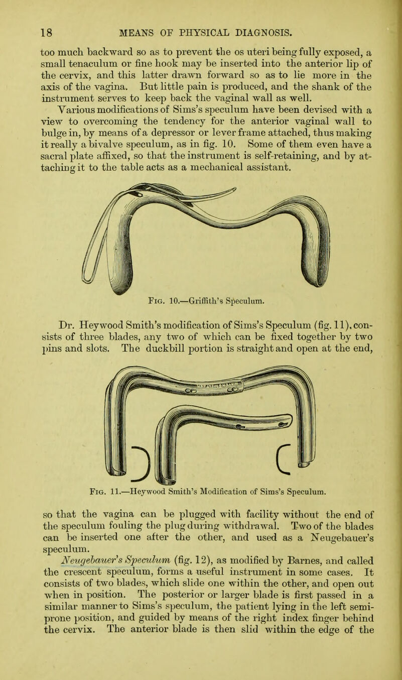 too much backward so as to prevent the os uteri being fully exposed, a small tenaculum or fine hook may be inserted into the anterior lip of the cervix, and this latter drawn forward so as to lie more in the axis of the vagina. But little pain is produced, and the shank of the instrument serves to keep back the vaginal wall as well. Various modifications of Sims's specuham have been devised with a view to overcoming the tendency for the anterior vaginal wall to bulge in, by means of a depressor or lever frame attached, thus making it really a bivalve speculum, as in fig. 10. Some of them even have a sacral plate afiixed, so that the instrument is self-retaining, and by at- taching it to the table acts as a mechanical assistant. Fig. 10.—GrifRth's Speculum. Dr. Hey wood Smith's modification of Sims's Speculum (fig. 11), con- sists of three blades, any two of which can be fixed together by two pins and slots. The duckbill portion is straight and open at the end, Fig. 11.—Heywood Smith's Modification of Sims's Speculum. so that the vagina can be plugged with facility without the end of the speculum fouling the plug during withdrawal. Two of the blades can be inserted one after the other, and used as a Neugebauer's speculum. Neugebauer's Speculum (fig. 12), as modified by Barnes, and called the crescent speculum, forms a useful instrument in some cases. It consists of two blades, which slide one within the other, and open out when in position. The posterior or larger blade is first passed in a similar manner to Sims's speculum, the patient lying in the left semi- prone position, and guided by means of the right index finger behind the cervix. The anterior blade is then slid within the edge of the
