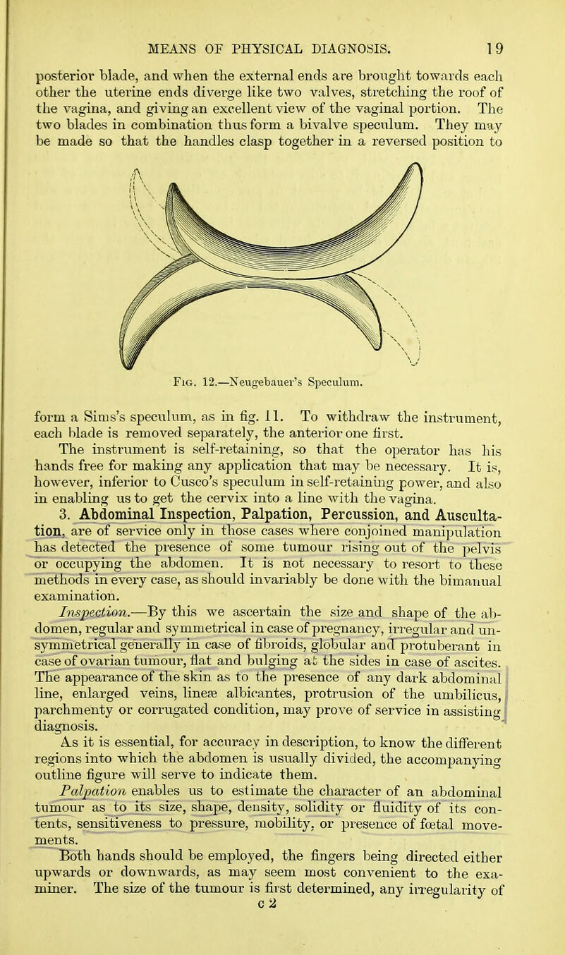 posterior blade, and when the external ends are brought towards each other the uterine ends diverge like two valves, stretching the roof of the vagina, and giving an excellent view of the vaginal portion. The two blades in combination thus form a bivalve speculum. They may be made so that the handles clasp together in a reversed position to Fig. 12.—Xeugebauer's Speculum. form a Sims's speculum, as in fig. 11. To withdraw the instrument, each blade is removed separately, the anterior one first. The instrument is self-retaining, so that the operator has his hands free for making any application that may be necessary. It is, however, inferior to Cusco's speculum in self-retaining power, and also in enabling us to get the cervix into a line with the vagina. 3. Abdominal Inspection, Palpation, Percussion, and Ausculta- tion, are of seivice only in those cases where conjoined manipulation has detected the presence of some tumour rising out of the pelvis or occupying the abdomen. It is not necessary to resort to these methods in every case, as should invariably be done with the bimanual examination. Inspection.—By this we ascertain the size and shape of the ab- domen, regular and symmetrical in case of pregnancy, iri'egular and un- symmetrical generally in case of fibroids, globular and protuberant in case of ovarian tumour, flat and bulging at the sides in case of ascites. The appearance of the skin as to the presence of any dark abdominal line, enlarged veins, linere albicantes, protrusion of the umbilicus, j parchmenty or corrugated condition, may prove of service in assisting! diagnosis. A.S it is essential, for accuracy in description, to know the difierent regions into which the abdomen is usually divided, the accompanying outline figure will serve to indicate them. Palpation enables us to estimate the character of an abdominal tumour as to its size, shape, density, solidity or fluidity of its con- tents, sensitiveness to pressure, mobility, or presence of foetal move- ments. Both hands should be employed, the fingers being directed either upwards or downwards, as may seem most convenient to the exa- miner. The size of the tumour is first determined, any iiTCgularity of c 2