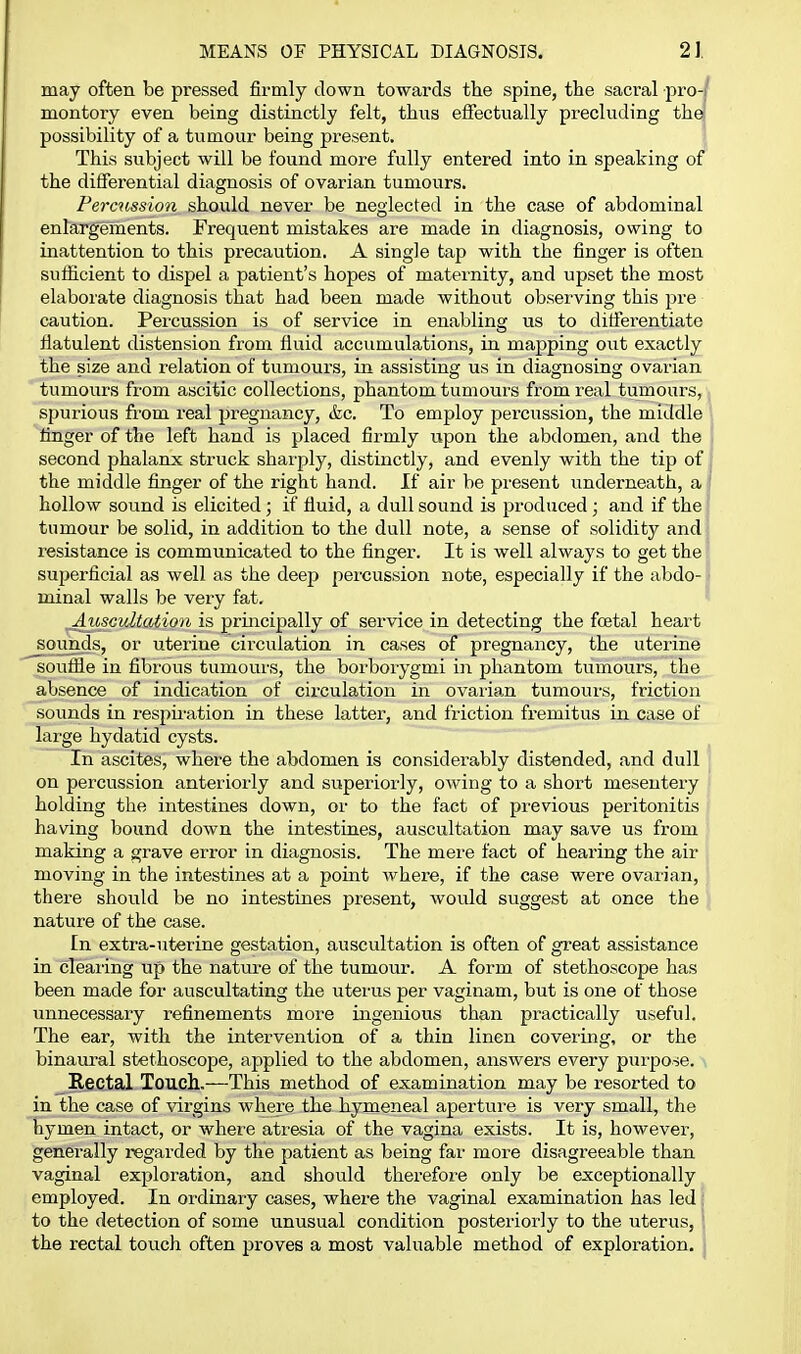 may often be pressed firmly down towards the spine, the sacral pro-/ montory even being distinctly felt, thus efiectually precluding thej possibility of a tumour being present. This subject will be found more fully entered into in speaking of the differential diagnosis of ovarian tumours. Percussion should never be neglected in the case of abdominal enlargements. Frequent mistakes are made in diagnosis, owing to inattention to this precaution. A single tap with the finger is often sufficient to dispel a patient's hopes of maternity, and upset the most elaborate diagnosis that had been made without observing this pre caution. Percussion is of service in enabling us to differentiate flatulent distension from fluid accumulations, in mapping out exactly the size and relation of tumours, in assisting us in diagnosing ovarian tumoiirs from ascitic collections, phantom tumours fi'om real tumours, spurious from real pregnancy, &c. To employ percussion, the middle finger of the left hand is placed firmly upon the abdomen, and the second jjhalanx struck sharply, distinctly, and evenly with the tip of the middle finger of the right hand. If air be pi'csent underneath, a hollow sound is elicited; if fiuid, a dull sound is produced; and if the tumour be solid, in addition to the dull note, a sense of solidity and resistance is communicated to the finger. It is well always to get the superficial as well as the deep percussion note, especially if the abdo-1 minal walls be very fat. _Aicscultatio7i is principally of service in detecting the foetal heart sounds, or uterine circulation in cases of pregnancy, the uterine souffle in fibrous tumours, the borborygmi in phantom tumours, the absence of indication of circulation in ovaiian tumours, friction sounds in resph'ation in these latter, and friction fremitus in case of large hydatid cysts. In ascites, where the abdomen is considerably distended, and dull | on percussion anteriorly and superiorly, owing to a short mesentery holding the intestines down, or to the fact of previous peritonitis having bound down the intestines, auscultation may save us from making a grave error in diagnosis. The mere fact of hearing the air moving in the intestines at a point where, if the case were ovarian, there should be no intestines present, would suggest at once the nature of the case. In extra-uterine gestation, auscultation is often of great assistance in clearing up the natui-e of the tumour. A form of stethoscope has been made for auscultating the uterus per vaginam, but is one of those unnecessary refinements more ingenious than practically useful. The ear, with the intervention of a thin linen covering, or the binaural stethoscope, applied to the abdomen, answers every purpose. Rectal Touch.—This method of examination may be resorted to in the case of virgins where the hymeneal apertv^re is very small, the hymen intact, or where atresia of the vagina exists. It is, however, generally regarded by the patient as being far more disagreeable than vaginal exploration, and should therefore only be exceptionally employed. In ordinary cases, where the vaginal examination has led ; to the detection of some unusual condition posteriorly to the uterus, I the rectal touch often proves a most valuable method of exploration. }