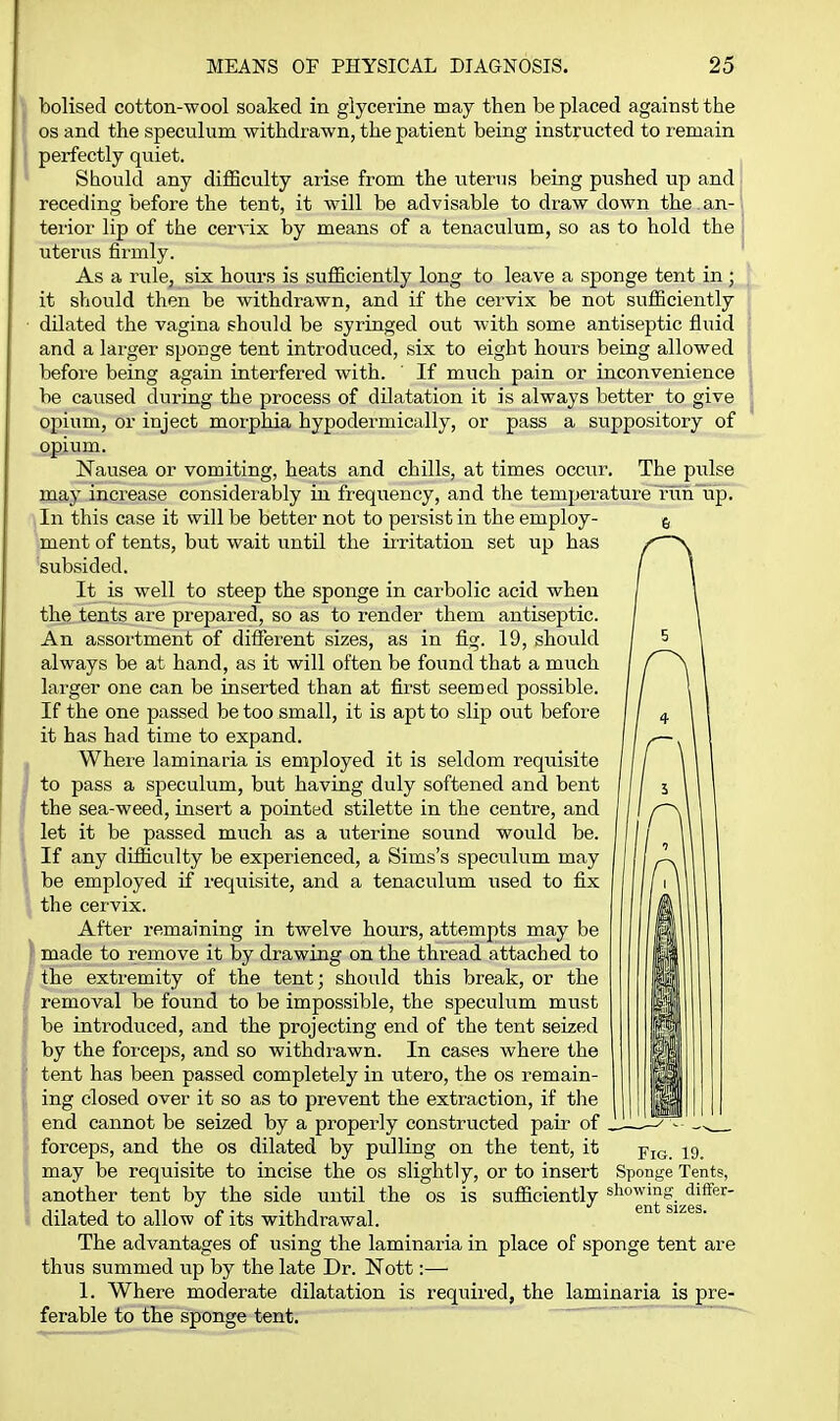bolised cotton-wool soaked in glycerine may then be placed against the OS and the speciilum withdrawn, the patient being instructed to remain perfectly quiet. Should any difficulty arise from the uterus being pushed up and receding before the tent, it will be advisable to draw down the . an- terior lip of the cervix by means of a tenaculum, so as to hold the uterus firmly. As a rule, six hours is sufficiently long to leave a sponge tent in ; it sViould then be withdrawn, and if the cervix be not sufficiently dilated the vagina should be syringed out with some antiseptic fluid and a larger sponge tent introduced, six to eight hours being allowed before being again interfered with. ' If much pain or inconvenience be caused during the process of dilatation it is always better to give opium, or inject morphia hypodermically, or pass a suppository of opium. Nausea or vomiting, heats and chills, at times occur. The pulse may increase considerably in frequency, and the temperature run up. , In this case it will be better not to persist in the employ- ment of tents, but wait until the iiritation set up has 'subsided. It is well to steep the sponge in carbolic acid when the tents are prepared, so as to render them antiseptic. An assortment of different sizes, as in fig. 19, should always be at hand, as it will often be found that a much larger one can be inserted than at first seemed possible. If the one passed be too small, it is apt to slip out before it has had time to expand. Where laminaria is employed it is seldom requisite to pass a speculum, but having duly softened and bent the sea-weed, insert a pointed stilette in the centre, and let it be passed much as a uterine sound would be. If any difficulty be experienced, a Sims's speculum may be employed if requisite, and a tenaculum used to fix the cervix. After remaining in twelve hours, attempts may be made to remove it by drawing on the thread attached to the extremity of the tent; should this break, or the removal be found to be impossible, the speculum must be introduced, and the projecting end of the tent seized by the forceps, and so withdrawn. In cases where the tent has been passed completely in utero, the os remain- ing closed over it so as to prevent the extraction, if the end cannot be seized by a properly constructed pair of forceps, and the os dilated by pulling on the tent, it may be requisite to incise the os slightly, or to insert Sponge Tents, another tent by the side until the os is sufficiently ^^^^^J^^fj^es^'^' dilated to allow of its withdrawal. The advantages of using the laminaria in place of sponge tent are thus summed up by the late Dr. Nott:— 1. Where moderate dilatation is required, the laminaria is pre- ferable to the sponge tent. '