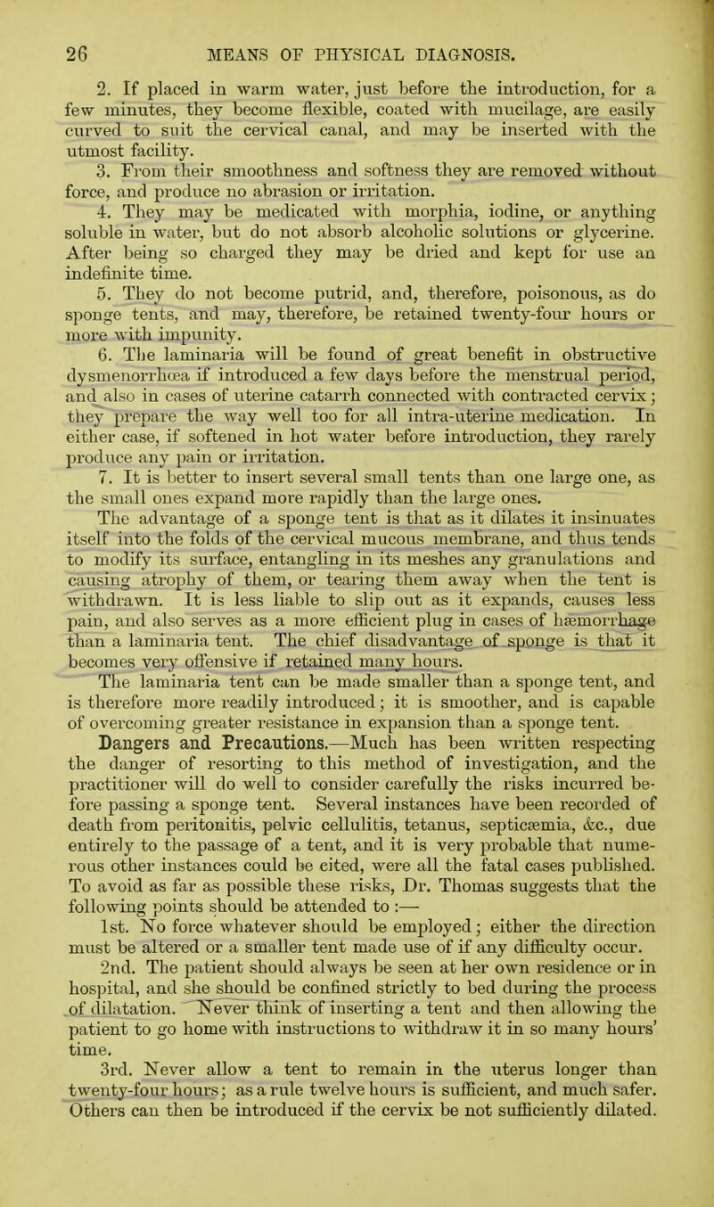 2. If placed in warm water, just before the inti'odaction, for a few minutes, they become flexible, coated with mucilage, are easily curved to suit the cervical canal, and may be inserted with the utmost facility. 3. From their smoothness and softness they are removed without force, and produce no abrasion or irritation. 4. They may be medicated with morphia, iodine, or anything soluble in water, but do not absorb alcoholic solutions or glycerine. After being so charged they may be dried and kept for use an indefinite time. 5. They do not become putrid, and, therefore, poisonous, as do sponge tents, and may, therefore, be retained twenty-four hours or more with impunity. 6. Tlie laminaria will be found of great benefit in obstructive dysmenorrhcea if introduced a few days before the menstrual period, and also in cases of uterine catari'h connected with contracted cervix; they prepare the way well too for all intra-uterine medication. In either case, if softened in hot water before introduction, they rarely produce any pain or irritation. 7. It is better to insert several small tents than one large one, as the small ones expand more rapidly than the large ones. The advantage of a sponge tent is tliat as it dilates it insinuates itself into the folds of the cervical mucous membrane, and thus tends to modify its surface, entangling in its meshes any granulations and causing atrophy of them, or tearing them away when the tent is withdiawn. It is less liable to slip out as it expands, causes less pain, and also serves as a more efficient plug in cases of hsemoi-rhage than a laminaria tent. The chief disadvantage of sponge is that it becomes very offensive if retained many hours. The laminaria tent can be made smaller than a sponge tent, and is therefore more readily introduced; it is smoother, and is capable of overcoming greater resistance in expansion than a sponge tent. Dangers and Precautions.—Much has been written respecting the danger of resorting to this method of investigation, and the practitioner will do well to consider carefully the risks incurred be- fore passing a sponge tent. Several instances have been recorded of death from peritonitis, pelvic cellulitis, tetanus, septictemia, &c., due entirely to the passage of a tent, and it is very jirobable that nume- rous other instances could be cited, were all the fatal cases published. To avoid as far as possible these risks. Dr. Thomas suggests that the following points should be attended to :— 1st. No force whatever should be employed ; either the direction must be altered or a smaller tent made use of if any difficulty occur. 2nd. The patient should always be seen at her own residence or in hospital, and she should be confined strictly to bed during the process of dilatation. Never think of inserting a tent and then allowing the patient to go home with instructions to withdraw it in so many hours' time, 3rd. Never allow a tent to remain in the uterus longer than twenty-four hours; asariile twelve hours is sufficient, and much safer. Others can then be introduced if the cervix be not sufficiently dilated.