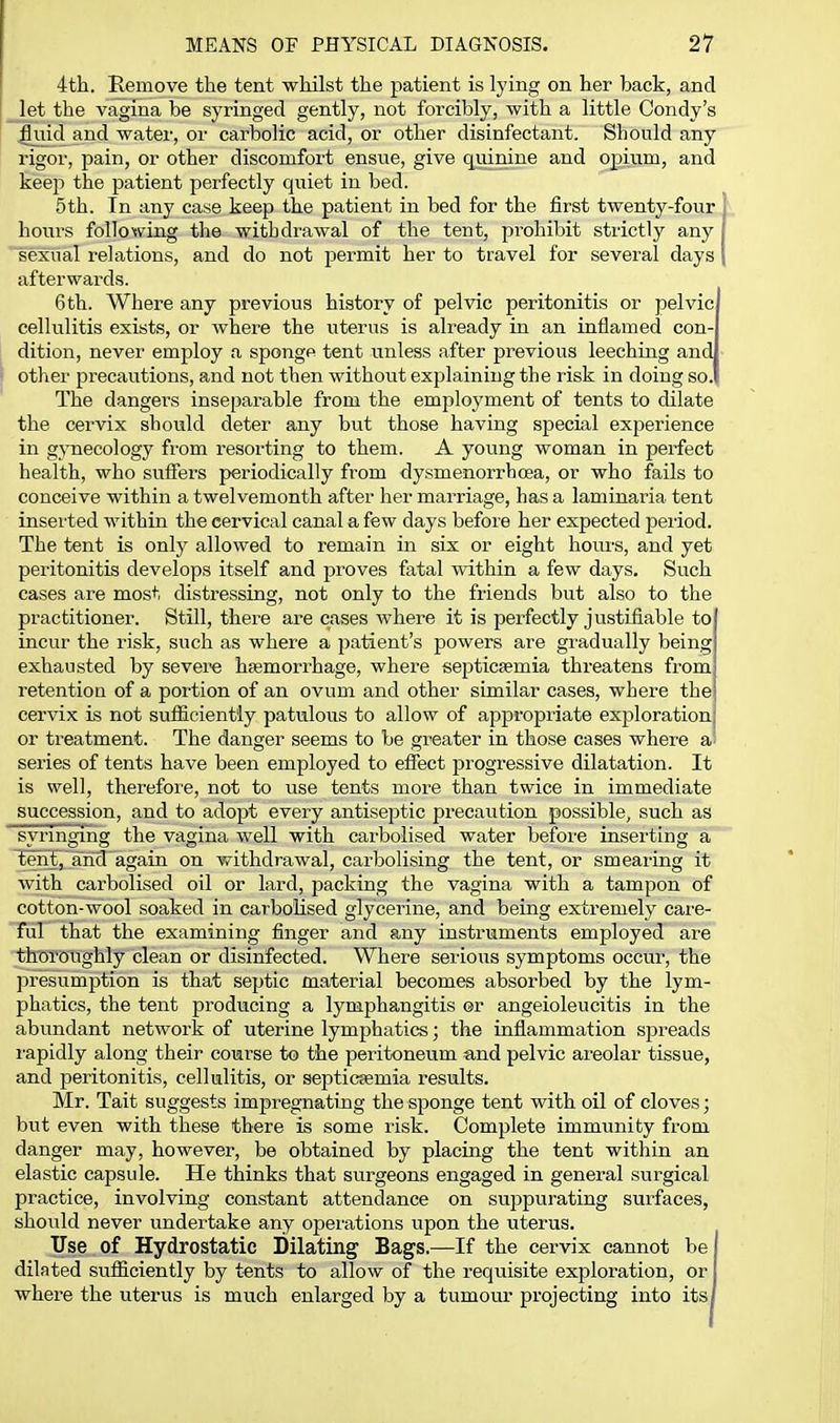 4th. Remove the tent whilst the patient is lying on her back, and let the vagina be syringed gently, not forcibly, with a little Condy's fliiid and water, or carbolic acid, or other disinfectant. Should any rigor, pain, or other discomfort ensue, give quinine and opjim, and keep the patient perfectly quiet in bed. 5th. In any case keep the patient in bed for the first twenty-four hours following the withdrawal of the tent, prohibit strictly any sexual relations, and do not permit her to travel for several days afterwards. 6 th. Where any previous history of pelvic peritonitis or pelvic cellulitis exists, or where the uterus is already in an inflamed con- dition, never employ a spongp tent unless after previous leeching and other precautions, and not then without explaining the risk in doing so. The dangei-s inseparable from the employment of tents to dilate the cervix should deter any but those having special experience in gynecology from resorting to them. A yoiing woman in perfect health, who suffers periodically from dysmenorrbcea, or who fails to conceive within a twelvemonth after her marriage, has a laminaria tent inserted within the cervical canal a few days before her expected period. The tent is only allowed to remain in six or eight hours, and yet peritonitis develops itself and proves fatal within a few days. Such cases are most distressing, not only to the friends but also to the practitioner. Still, there are cases where it is perfectly justifiable to incur the risk, such as where a patient's powers are gradually being exhausted by severe hsemorrhage, where septicaemia threatens from retention of a portion of an ovum and other similar cases, where the cervix is not sufficiently patulous to allow of appropriate exploration or treatment. The danger seems to be greater in those cases where a series of tents have been employed to efiect progressive dilatation. It is well, therefore, not to use tents more than twice in immediate succession, and to adopt every antiseptic pi-ecaution possible, such as syringing the vagina well with carbolised water before inserting a ^Eral,ahd again on withdrawal, cai-bolising the tent, or smearing it with carbolised oil or lard, packing the vagina with a tampon of cotton-wool soaked in carbolised glycerine, and being extremely care- ful that the examining finger and any instruments employed are thoroughly clean or disinfected. Where serious symptoms occur, the jn-esumption is that septic material becomes absorbed by the lym- phatics, the tent producing a lymphangitis or angeioleucitis in the abundant network of uterine lymphatics; the inflammation spreads rapidly along their course to the peritoneum and pelvic areolar tissue, and peritonitis, cellulitis, or septicfemia results. Mr. Tait suggests impregnating the sponge tent with oil of cloves; but even with these there is some risk. Complete immunity fi-om danger may, however, be obtained by placing the tent within an elastic capsule. He thinks that surgeons engaged in general surgical practice, involving constant attendance on suppurating surfaces, should never undertake any operations upon the uterus. Use of Hydrostatic Dilating Bags.—If the cervix cannot be dilated sufficiently by tents to allow of the requisite exploration, or where the uterus is much enlarged by a tumour projecting into its