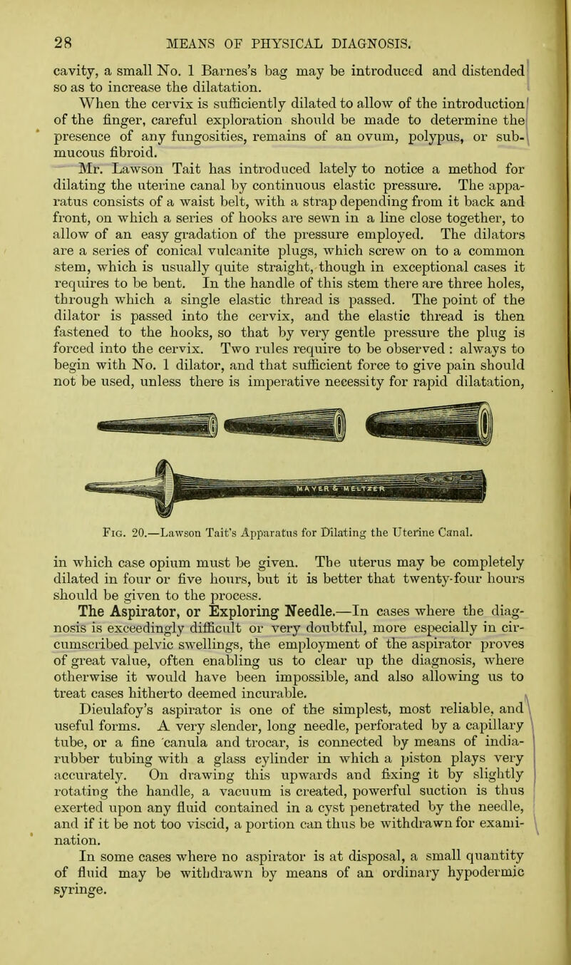 cavity, a small No. 1 Barnes's bag may be introduced and distended so as to increase the dilatation. When the cervix is sufficiently dilated to allow of the introduction' of the finger, careful exploration should be made to determine the; presence of any fungosities, remains of an ovum, polypus, or sub-\ mucous fibroid. Mr. Lawson Tait has introduced lately to notice a method for dilating the uterine canal by continiious elastic pressure. The appa- ratus consists of a waist belt, with a strap depending from it back and front, on which a series of hooks are sewn in a line close together, to allow of an easy gradation of the pressure employed. The dilators are a series of conical vulcanite plugs, which screw on to a common stem, which is usually quite straight, though in exceptional cases it requires to be bent. In the handle of this stem there are three holes, through which a single elastic thread is passed. The point of the dilator is passed into the cervix, and the elastic thread is then fastened to the hooks, so that by very gentle pressure the plug is forced into the cervix. Two rules require to be observed : always to begin with No. 1 dilator, and that sufficient force to give pain should not be used, unless there is imperative necessity for rapid dilatation, Fig. 20.—Lawson Tait's Apparatus for Dilating tlie Uterine Canal. in which case opium must be given. The uterus may be completely dilated in four or five hours, but it is better that twenty-four hours should be given to the process. The Aspirator, or Exploring Needle.—In cases where the diag- nosis is exceedingly difficult or very doubtful, more es^jecially in cir- cumscribed pelvic swellings, the employment of the aspirator proves of great value, often enabling us to clear up the diagnosis, where otherwise it would have been impossible, and also allowing us to treat cases hitherto deemed incurable. Dieulafoy's aspirator is one of the simplest, most x'eliable, and \ useful forms. A very slender, long needle, perforated by a capillary tube, or a fine canula and trocar, is connected by means of india- rubber tubing with a glass cylinder in which a piston plays very accurately. On drawing this upwards and fixing it by slightly rotating the handle, a vacuum is created, powerful suction is thus exerted upon any fluid contained in a cyst penetrated by the needle, and if it be not too viscid, a portion can thus be withdrawn for exami- nation. In some cases where no aspirator is at disposal, a small quantity of fluid may be withdrawn by means of an ordinary hypodermic syringe.