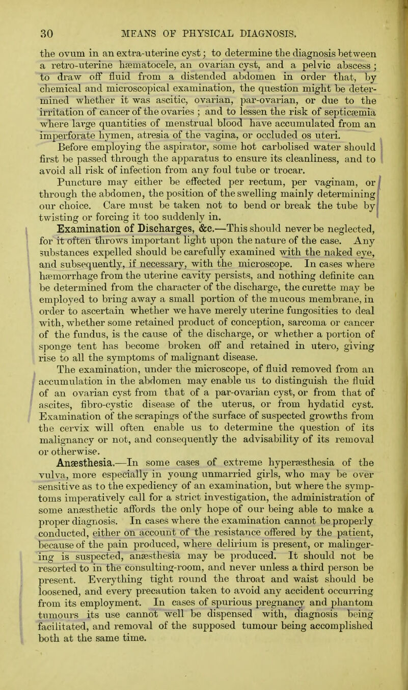 the ovum in an extra-uterine cyst; to determine the diagnosis between a retro-uterine hrematocele, an ovarian cyst, and a pelvic abscess; to draw off fluid from a distended abdomen in order that, by chemical and microscopical examination, the question might be deter- mined whether it was ascitic, ovarian, par-ovarian, or due to the iri'itation of cancer of the ovaries ; and to lessen the risk of septicemia where lai-ge quantities of menstrual blood have accumulated from an imperforate hymen, atresia of the vagina, or occluded os uteri. Before employing the aspirator, some hot carbolised water should first be passed through the apparatus to ensure its cleanliness, and to avoid all lisk of infection from any foul tube or trocar. Puncture may either be effected per rectum, per vaginam, or through the abdomen, the position of the swelling mainly determining! our choice. Care must be taken not to bend or break the tube by twisting or forcing it too suddenly in. ' Examination of Discharges, &c.—This should never be neglected, for it often throws important light upon the nature of the case. Any substances expelled should be carefully examined with the naked eye, and subsequently, if necessary, with the microscope. In cases where hemorrhage from the uterine cavity persists, and nothing definite can be determined from the character of the discharge, the curette may be employed to bring away a small portion of the mucous membrane, in order to ascertain whether we have merely uterine fungosities to deal with, whether some retained product of conception, sarcoma or cancer of the fundus, is the cause of the discharge, or whether a portion of sponge tent has become broken off and retained in utero, giving rise to all the symptoms of malignant disease. The examination, under the microscope, of fluid removed from an accumulation in the abdomen may enable us to distinguish the fluid of an ovarian cyst from that of a par-ovarian cyst, or from that of ascites, fibro-cystic disease of the uterus, or from hydatid cyst. Examination of the scrapings of the surface of suspected growths from the cervix will often enable us to determine the question of its malignancy or not, and consequently the advisability of its removal or otlaerwise. Anaesthesia,—In some cases of extreme hypersesthesia of the vulva, more especially in young unmarried girls, who may be over sensitive as to the expediency of an examination, but where the symp- toms imperatively call for a strict investigation, the administration of some anesthetic affords the only hope of our being able to make a proper diagnosis. In cases where the examination cannot be properly conducted, either on account of the resistance offered by the patient, because of the pain produced, where deliiium is present, or maliuger- ing is suspected, anaesthesia may be produced. It should not be resorted to in the consulting-room, and never unless a third person be present. Everything tight round the throat and waist should be loosened, and every precaution taken to avoid any accident occurring from its employment. In cases of spurious jjregnancy and phantom tumours its use cannot well be dispensed with, diagnosis being facilitated, and removal of the supposed tumour being accomplished both at the same time.