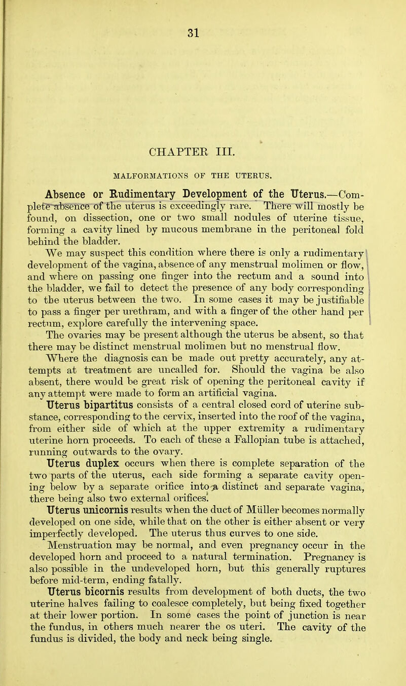 CHAPTER III. MALFOEMATIONS OF THE UTERUS. Absence or Eudimentary Development of the Uterus.—Com- plete^tbsence of tlie uterus is exceedingly rare. There will mostly be found, on dissection, one or two small nodules of uterine tissue, forming a cavity lined by mucous membrane in the peritoneal fold behind the bladder. We may suspect this condition where there is only a rudimentary f development of the vagina, absence of any menstrual molimen or flow,' and where on passing one finger into the rectum and a sound into \ the bladder, we fail to detect the presence of any body corresponding | to the uterus between the two. In some cases it may be justifiable to pass a finger per urethium, and with a finger of the other hand per rectum, explore carefvxUy the intervening space. The ovaries may be present although the uterus be absent, so that there may be distinct menstrual molimen hwt no menstrual flow. Where the diagnosis can be made out pretty accurately, any at- tempts at treatment are uncalled for. Should the vagina be also absent, there would be great risk of opening the peritoneal cavity if any attempt were made to form an artificial vagina. Uterus bipartitus consists of a central closed cord of uterine sub- stance, corresponding to the cervix, inserted into the roof of the vagina, from either side of which at the upper extremity a rudimentary uterine horn proceeds. To each of these a Fallopian tube is attached, running outwards to the ovary. Uterus duplex occurs when there is complete separation of the two parts of the uterus, each side forming a sepai'ate cavity open- ing below by a separate orifice into^^ distinct and separate vagina, there being also two external oiificesl Uterus unicornis results when the duct of Miiller becomes normally developed on one side, while that on the other is either absent or very imperfectly developed. The vitei'us thus curves to one side. Menstruation may be normal, and even pregnancy occur in the developed horn and proceed to a natural termination. Pregnancy is also possible in the undeveloped horn, but this generally ruptures before mid-term, ending fatally. Uterus bicornis results from development of both ducts, the two uterine halves failing to coalesce completely, but being fixed together at their lower portion. In some cases the point of junction is near the fundus, in others much nearer the os uteri. The cavity of the fundus is divided, the body and neck being single.