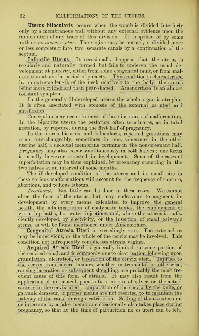 Uterus bilocularis occurs when the womb is divided interiorly only by a membranous wall without any external evidence upon the fundus uteri of any trace of this division. It is spoken of by some authors as uterus septus. The vagina may be normal, or divided more or less completely into two separate canals by a continuation of the septum. Infantile Uterus.—It occasionally happens that the uterus is regularly and naturally formed, but foils to undergo the usual de- velopment at puberty, either from some congenital fault, or from mal- nutrition about the period of puberty. This condition is characterised liy an extreme length of the neck I'elatively to the body, the uterus being moie cylindrical than pear-shaped. Amenorrhcea is an almost constant symptom. In the generally ill-developed utei'us the whole organ is atrophic. It is often associated with stenosis of the external os uteii and anteflexion. Conception may occur in most of these instances of malformation. In the bipartite uterus the gestation often terminates, as in tubal gestation, by rupture, during the first half of pregnancy. In the uterus bicoiiiis and bilocularis, repeated gestations may occur interchangeably, sometimes in one, sometimes in the other uterine half, a decidual membrane forming in the non-pregnant half Pregnancy may also occur simultaneously in both halves ; one foetus is usually however arrested in development. Some of the cases of snperfoetation may be thus explained, by pregnancy occurring in the two halves at an interval of some months. The ill-developed condition of the uterus and its small size in these various malformations will account for the frequency of rupture, abortions, and tedious labours. Treatment.—But little can be done in these cases. AVe cannot alter the form of the uterus, but may endeavour to augment its development by eveiy means calculated to impi'ove the general health, the administration of chalybeate tonics, the eruployment of warm hip-baths, hot water injections, and, where the uterus is sufli- ciently developed, by electricity, or the insertion of small galvanic stems, as will be found mentioned under Amenorrhcea. Congenital Atresia Uteri is exceedingly rare. The external os may be impervious, or the whole of the cervix may be involved. This condition not infrequently complicates atresia vaginae. Acquired Atresia Uteri is generally limited to some portion of the cervical canal, and is commonly due to cicatiisation following upon granulation, ulceration, or laceration of the cei-vix uteri. Injuries to the cervix from sevei-e laboui's, whether instrumental or otherwise, causing laceration or subsequent sloughing, are probably the most fre- quent cause of this form of ati'esia. It may also result from the application of nitric acid, potassa fusa, nitrate of silver, or the actual cautery to the cervix uteri; amputation of the cervix by the knifsj^or galvanic ecraseur, if projier means are not resorted to to maintain the patency of the canal during cicatrisation. Sealing of the os externum or internum by a false membrane occasionally also takes place during pregnancy, so that at the time of parturition no os uteri can be felt.