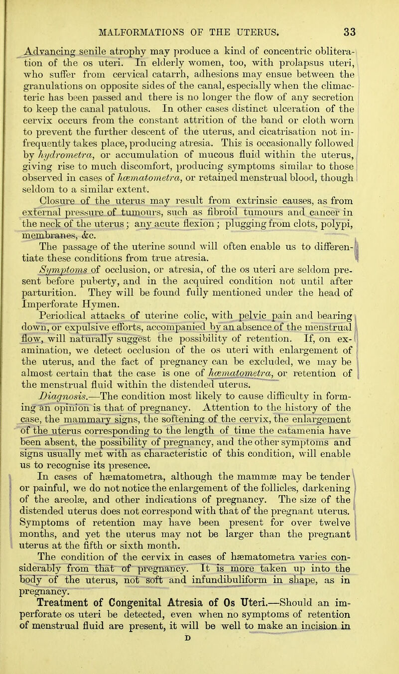 Advancing senile atrophy may produce a kind of concentric oblitera- tion of the OS viteri. In elderly women, too, with prolapsus uteri, who suifer from cervical catarrh, adhesions may ensue between the granulations on opposite sides of the canal, especially when the chmac- teric has been passed and there is no longer the flow of any secretion to keep the canal patulous. In other cases distinct ulceration of the cervix occurs from the constant attrition of the band or cloth worn to prevent the further descent of the uterus, and cicatrisation not in- frequently takes place, producing atresia. This is occasionally followed by hijdrometra, or acciimulation of mucous fluid within the uterus, giving rise to much discomfort, producing symptoms similar to those observed in cases of hcematometra, or retained menstrual blood, though seldom to a similar extent. Closure of the uterus may I'esult fi'om extrinsic causes, as from extei'nal pressure of tumours, such as fibroid tumours and cancer in the neck of the uterus; any acute flexion; plugging from clots, polypi, membranes, &c. The passage of the uterine sound will often enable us to differen- ' tiate these conditions from true atresia. ' Sjim2}fo?ns of occlusion, or atresia, of the os uteii are seldom pre- sent before pul>erty, and in the acquired condition not until after partuiition. They will be found fully mentioned under the head of Impeiforate Hymen. Periodical attacks of uterine colic, with pelvic pain and bearing < down, or expulsive efforts, accompanied by an absence of the menstrual flow, will naturally suggest the possibility of retention. If, on ex- amination, we detect occlusion of the os uteri with enlargement of the uterus, and the fact of pregnancy can be excluded, we may be almost certain that the case is one of hceniatomet7-a, or retention of the menstrual fluid within the distended uterus. Diagnosis.—The condition most likely to cause difficulty in form- ing ah opinion is that of pregnancy. x\.ttention to the history of the _case, the mammary signs, the softening of the cervix, the enlargement of the.uterus corresponding to the length of time the catamenia have been absent, the possibility of pregnancy, and the other symptoms and signs usually met with as characteristic of this condition, will enable us to recognise its presence. In cases of hsematometra, although the mammse may be tender \ or painful, we do not notice the enlargement of the follicles, darkening of the areolcB, and other indications of pregnancy. The size of the f distended uterus does not correspond with that of the pregnant uterus. Symptoms of retention may have been present for over twelve months, and yet the uterus may not be larger than the pregnant uterus at the fifth or sixth month. The condition of the cervix in cases of hsematometra varies con- siderably from that of pregnancy. It is more taken up into the body of the uterus, not soft and infundibuliform in shape, .as in pregnancy. Treatment of Congenital Atresia of Os Uteri.—Should an im- perforate OS uteri be detected, even when no symptoms of retention of menstrual fluid are present, it will be well to make an incision in D