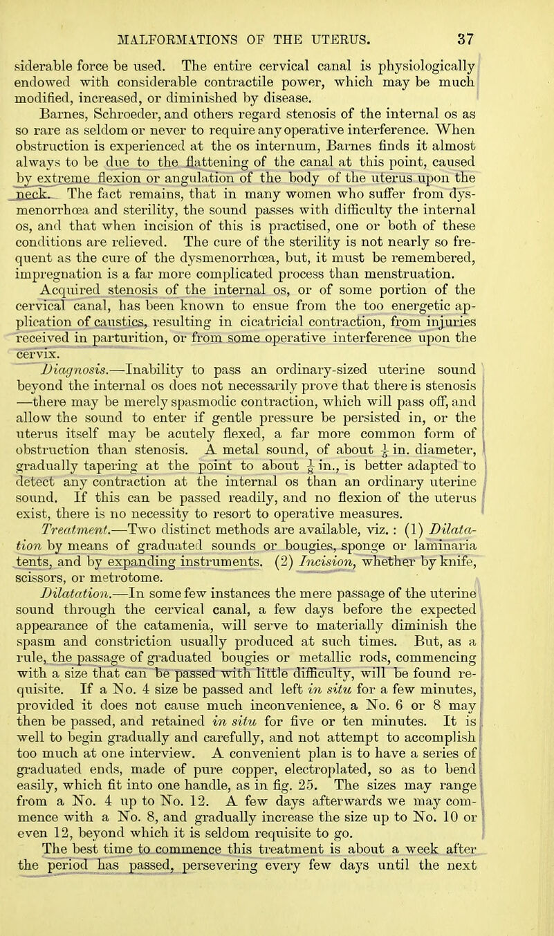 siderable force be used. The entii-e cervical canal is physiologically endowed with considerable contractile power, which may be much modified, increased, or diminished by disease. Barnes, Schroeder, and others regard stenosis of the internal os as so rare as seldom or never to require any operative interference. When obstruction is experienced at the os internum, Barnes finds it almost always to be due to the flattening of the canal at this point, caused _bi^_extreiTae flexion or angulation of the body of the uterus upon the _ri£cV. The fact remains, that in many women who sufier from dys- menorrhcea and sterility, the sound passes with difliculty the internal OS, and that when incision of this is practised, one or both of these conditions are relieved. The cure of the sterility is not nearly so fre- quent as the cure of the dysmenorrhcea, but, it must be remembered, impregnation is a far more complicated process than menstruation. Acquired stenosis of the internal os, or of some portion of the cervical canal, has been known to ensue from the too energetic ap- plication of caustics, resulting in cicatricial contraction, from injuries received in parturition, or from some operative interference upon the cervix. Diagnosis.—Inability to pass an ordinary-sized uterine sound beyond the internal os does not necessarily prove that there is stenosis ■—there may be merely spasmodic contraction, which will pass off, and allow the sound to enter if gentle pressure be persisted in, or the uterus itself may be acutely flexed, a far more common form of obstruction than stenosis. A metal sound, of about i in. diameter, gi'adually tapering at the point to about ^ in., is better adapted to detect any contraction at the internal os than an ordinary uterine sound. If this can be passed readily, and no flexion of the uterus exist, there is no necessity to resort to operative measures. Treatment.—Two distinct methods are available, viz. : (1) Dilata- tion by means of graduated sounds or bougies, sponge or laminaria ,tents, and by expanding instruments. (2) Incision, whether by knife, scissors, or metrotome. Dilatation.—In some few instances the mere passage of the uterine sound through the cervical canal, a few days before the expected appearance of the catamenia, will serve to materially diminish the spasm and constriction usually produced at such times. But, as a rule, the passage of graduated bougies or metallic rods, commencing with a size that can be passed with little difficulty, will be found re- quisite. If a No. 4 size be passed and left in situ for a few minutes, provided it does not cause much inconvenience, a No. 6 or 8 may then be passed, and retained in situ for five or ten minutes. It is well to begin gradually and carefully, and not attempt to accomplish too much at one interview. A convenient plan is to have a series of graduated ends, made of pure copper, electroplated, so as to bend easily, which fit into one handle, as in fig. 25. The sizes may range from a No. 4 up to No. 12. A few days afterwards we may com- mence with a No. 8, and gradually increase the size up to No. 10 or even 12, beyond which it is seldom requisite to go. The best time to commence this treatment is about a week after the period has passed, persevering every few days until the next