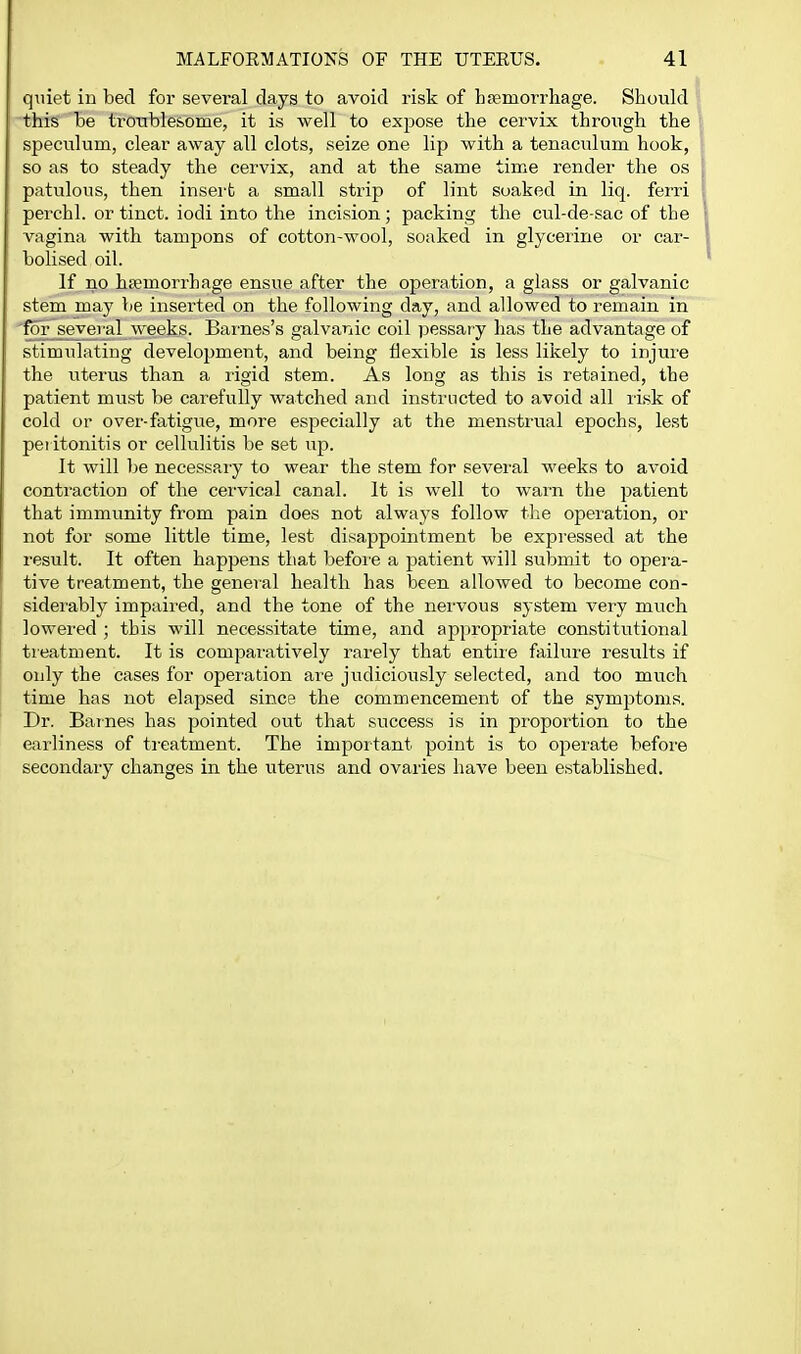 quiet in bed for several days to avoid risk of hfemorrhage. Should this be tronblesome, it is well to expose the cervix through the speculum, clear away all clots, seize one lip with a tenaculum hook, so as to steady the cervix, and at the same time render the os patulous, then insert a small strip of lint soaked in liq. ferri perchl. or tinct. iodi into the incision; packing the ciil-de-sac of the vagina with tampons of cotton-wool, soaked in glyceiirie or car- bolised oil. If no haemorrhage ensue after the operation, a glass or galvanic stem may be inserted on the following day, and allowed to remain in 'for^seyeval weeks. Barnes's galvanic coil pessary has the advantage of stimulating development, and being flexible is less likely to injure the uterus than a rigid stem. As long as this is retained, the patient must be carefully watched and instructed to avoid all risk of cold or over-fatigue, more especially at the menstrual epochs, lest pei itonitis or cellulitis be set up. It will be necessary to wear the stem for several weeks to avoid contraction of the cervical canal. It is well to warn the patient that immunity from pain does not always follow the operation, or not for some little time, lest disappointment be expressed at the result. It often happens that before a patient will submit to opera- tive treatment, the general health has been allowed to become con- siderably impaired, and the tone of the nervous system very mi^ch lowered ; this will necessitate time, and appropriate constitutional treatment. It is comparatively rarely that entire failure results if only the cases for operation are judiciously selected, and too much time has not elapsed since the commencement of the symptoms. Dr. Barnes has pointed out that success is in proportion to the earliness of treatment. The important point is to opei'ate before secondary changes in the uterus and ovaries have been established.