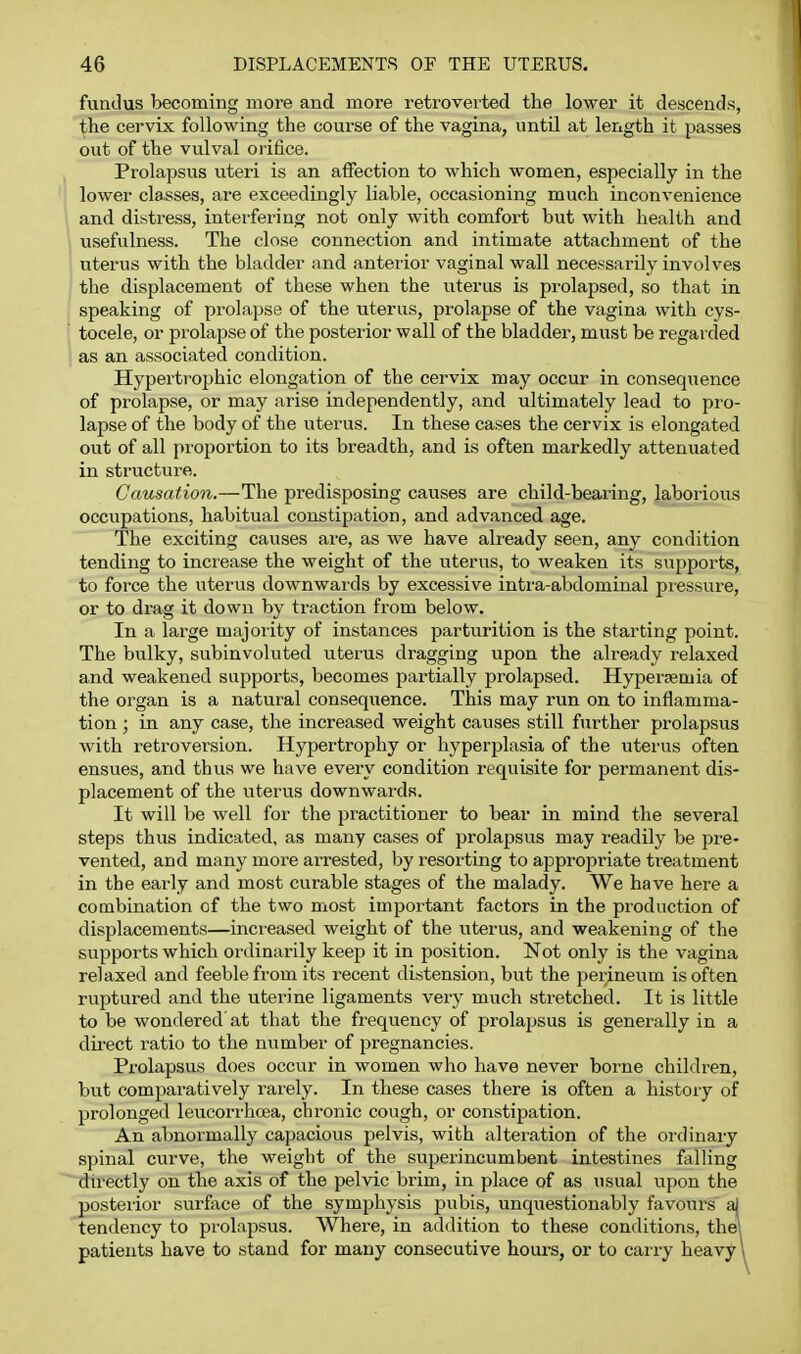 fundus becoming more and more retroverted the lower it descends, the cervix following the course of the vagina, until at length it passes out of the vulval orifice. Prolapsus uteri is an affection to which women, especially in the lower classes, are exceedingly liable, occasioning much inconvenience and distress, interfering not only with comfort but with health and usefulness. The close connection and intimate attachment of the uterus with the bladder and anterior vaginal wall necessarily involves the displacement of these when the uterus is prolapsed, so that in speaking of prolapse of the uterus, prolapse of the vagina with cys- tocele, or prolapse of the posterior wall of the bladder, must be regarded as an associated condition. Hypertrophic elongation of the cervix may occur in consequence of prolapse, or may arise independently, and ultimately lead to pi'o- lapse of the body of the uterus. In these cases the cervix is elongated out of all proportion to its breadth, and is often markedly attenuated in structure. Causation.—The predisposing causes are child-bearing, laborious occupations, habitual constipation, and advanced age. The exciting causes are, as we have already seen, any condition tending to increase the weight of the uterus, to weaken its supports, to force the uterus downwards by excessive intra-abdominal pressure, or to drag it down by traction from below. In a large majoiity of instances parturition is the starting point. The bulky, subinvoluted uterus dragging upon the already relaxed and weakened supports, becomes partially prolapsed. Hypertemia of the organ is a natural consequence. This may run on to inflamma- tion ; in any case, the increased weight causes still further prolapsus with retroversion. Hypertrophy or hyperplasia of the uterus often ensues, and thus we have every condition requisite for permanent dis- placement of the uterus downwards. It will be well for the practitioner to bear in mind the several steps thus indicated, as many cases of prolapsus may i-eadily be pre- vented, and many more arrested, by resorting to appropriate tieatment in the early and most curable stages of the malady. We have here a combination of the two most important factors in the production of displacements—inci'cased weight of the uterus, and weakening of the supports which ordinarily keep it in position. Not only is the vagina relaxed and feeble from its recent distension, but the perineum is often ruptured and the uterine ligaments very much stretched. It is little to be wondered at that the frequency of prolapsus is generally in a dii'ect ratio to the number of pregnancies. Prolapsus does occur in women who have never borne children, but comparatively rarely. In these cases there is often a history of prolonged leucorrhoea, chronic cough, or constipation. An abnormally capacious pelvis, with alteration of the ordinaiy spinal curve, the weight of the superincumbent intestines falling duectly on the axis of the pelvic brim, in place of as usual upon the posteiior surface of the symphysis pubis, unquestionably favours aj tendency to prolapsus. Where, in addition to these conditions, the! patients have to stand for many consecutive hours, or to carry heavy \