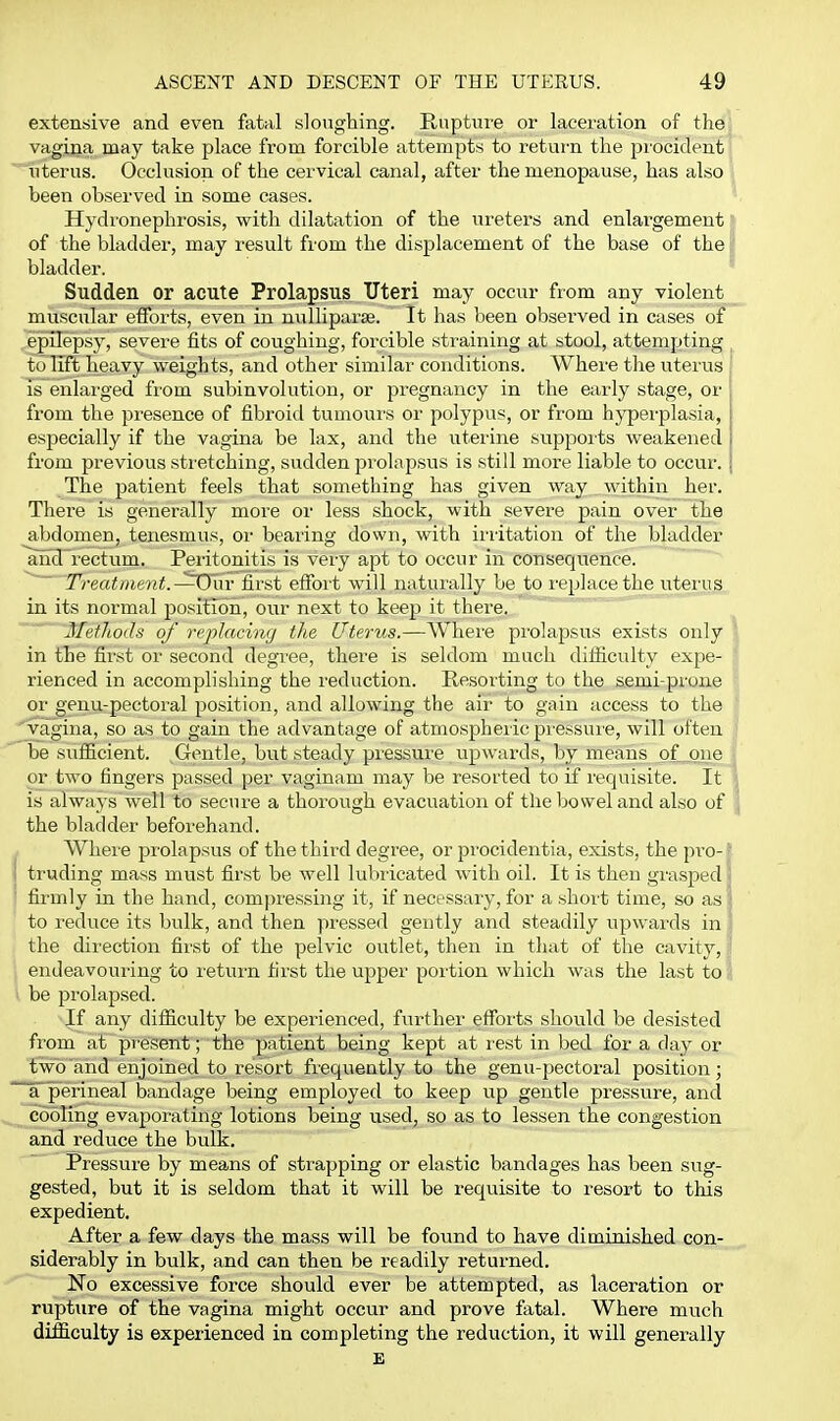 extensive and even fatal sloughing. Rupture or lacei'ation of the vagina may take place from forcible attempts to return the procident uterus. Occlusion of the cervical canal, after the menopause, has also been observed in some cases. Hydronephrosis, with dilatation of the ureters and enlargement of the bladder, may result from the displacement of the base of the i bladder. Sudden or acute Prolapsus Uteri may occur from any violent^ muscular efforts, even in nulliparae. It has been observed in cases of epilepsy, severe fits of coughing, forcible straining at stool, attempting to lift heavy weights, and other similar conditions. Where the uterus Is enlarged from subinvolution, or pregnancy in the early stage, or from the presence of fibroid tumours or polypus, or from hyperplasia, especially if the vagina be lax, and the uterine suppoits weakened from previous stretching, sudden prolapsus is still more liable to occur. The patient feels that something has given way within her. There is generally more or less shock, with severe pain over the abdomen, tenesmus, or bearing down, with iiritation of the bladder ~aiid'rectum. Peiitonitis is very apt to occur in consequence.  Treatment. ^^\\v first effort will natuiully be to i-eplacethe uteiiis in its normal position, our next to keep it there. Methods of replacing the Uterus.—Where prolapsus exists only in the first or second degree, there is seldom much difliculty expe- rienced in accomplishing the reduction. Resorting to the semi-prone or genu-pectoral position, and allowing the air to gain access to the ^vagina, so as to gain the advantage of atmospheric pi'essui'e, will often be sufficient. Gentle, but steady pressvire upwards, by means of one or two fingers passed per vaginam may be resorted to if requisite. It is always well to secure a thorough evacuation of the bowel and also of the bladder beforehand. Where prolapsus of the third degree, or procidentia, exists, the pi'O-f I truding mass must first be well lubricated with oil. It is then grasped I ' firmly in the hand, compressing it, if necessary, for a short time, so as \ to reduce its bulk, and then pressed gently and steadily upwards in ] the direction fii'st of the pelvic outlet, then in that of the cavity,! endeavouring to return first the upper portion which was the last to J be prolapsed. If any difficulty be experienced, further efforts should be desisted from at present; the patient being kept at r est in bed for a day or fwb and enjoined to resort frequently to the genu-pectoral position; a'perineal bandage being employed to keep up gentle pressure, and cooling evaporating lotions being used, so as to lessen the congestion and reduce the bulk. Pressure by means of strapping or elastic bandages has been sug- gested, but it is seldom that it will be requisite to resort to this expedient. After a few days the mass will be found to have diminished con- siderably in bulk, and can then be readily returned. No excessive force should ever be attempted, as laceration or rupture of the vagina might occur and prove fatal. Where much difficulty is experienced in completing the reduction, it will generally