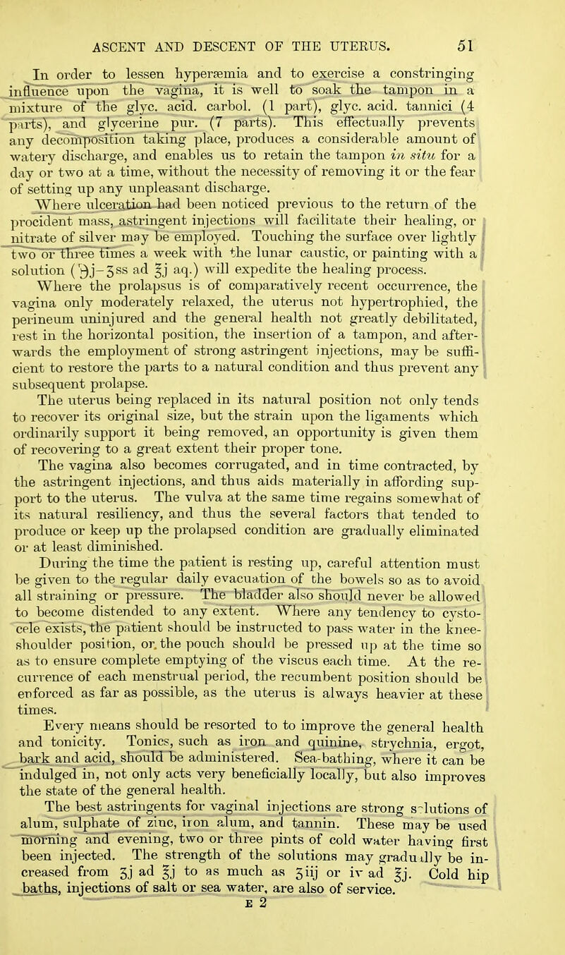 In oi'der to lessen liyperaemia and to exercise a constringing influence upon the vagina, it is well to soak the tampon in a mixture of the glyc acid, carbol. (1 part), glyc acid, taunici (4 purts), and glycerine pur. (7 parts). This effectually prevents any decomposition taking place, produces a consideralile amount of watery discharge, and enables us to retain the tampon in situ for a day or two at a time, without the necessity of removing it or the fear of setting up any unpleasant discharge. Where ulcei'ation. had been noticed previous to the return of the procident mass, astringent injections will facilitate their healing, or : nitrate of silver may be employed. Touching the surface over lightly I Tw^lSFlTireetimes a week with the lunar caustic, or painting with a j solution ('3j-3ss ad aq.) will expedite the healing process. Where the prolapsus is of comparatively recent occurrence, the vagina only moderately relaxed, the uterus not hypertrophied, the : perineum uninjured and the general health not greatly debilitated,; rest in the horizontal position, the insertion of a tampon, and after-i wards the employment of strong astringent injections, may be suiii- \ cient to restore the parts to a natural condition and thus prevent any | subsequent prolapse. The uterus being replaced in its natural position not only tends to recover its original size, but the strain upon the ligaments which ordinarily support it being removed, an opportunity is given them of recovering to a great extent their proper tone. The vagina also becomes corrugated, and in time contracted, by the astringent injections, and thus aids materially in affording sup- port to the uterus. The vulva at the same time regains somewhat of its natural resiliency, and thus the several factors that tended to produce or keep up the prolapsed condition are gradually eliminated or at least diminished. During the time the patient is resting up, careful attention must be given to the regulai- daily evacuation of the bowels so as to avoid all straining or pressure. The bladder also should never be allowed to become distended to any extent. Where any tendency to cysto-! cele exists, the patient should be instructed to pass water in the knee-' shoulder position, or. the pouch should be pressed up at the time sol as to ensure complete emptying of the viscus each time. At the re- \ cui-rence of each menstrual period, the recumbent position should be ; enforced as far as possible, as the uterus is always heavier at these' times. Eveiy means should be resorted to to improve the general health and tonicity. Tonics, such as iron and quinine, strychnia, ergot, bark and acid, should be administered. Sea-bathing, where it can be indulged in, not only acts very beneficially locally, but also improves the state of the general health. The best astringents for vaginal injections are strong solutions of alum, sulphate of zinc, iron alum, and tannin. These may be used morning and evening, two or three pints of cold water having first been injected. The strength of the solutions may gradu dly be in- creased from 5j ad §j to as much as 5iij or iv ad |j. Cold hip _^baths, injections of salt or sea water, are also of service, E 2
