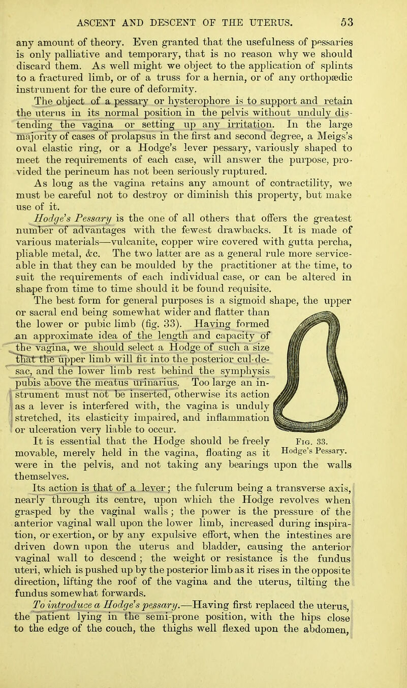 any amount of theory. Even granted that the usefulness of pessaries is only palliative and temporary, that is no reason why we should discard them. As well might we object to the application of splints to a fiactui'ed limb, or of a truss for a hernia, or of any orthopaedic instrument for the cure of deformity. The object of a pessary or hystei'ophore is to support and retain the uterus in its normal position in the pelvis without unduly dis- tending the vagina or setting up any irritation. In the large majority of cases of prolapsus in the first and second degree, a Meigs's oval elastic ring, or a Hodge's lever pessary, variously shaped to meet the requii-ements of each case, will answer the purpose, pro- vided the perineum has not been seriously ruptured. As long as the vagina retains any amount of contractility, we must be careful not to destroy or diminish this property, but make use of it. Hodge's Pessary is the one of all others that offers the greatest number of advantages with the fewest diuwbacks. It is made of various materials—vulcanite, copper wire covered with gutta percha, pliable metal, &c. The two latter are as a general rule moi'e service- able in that they can be moulded by the practitioner at the time, to suit the requirements of each individual case, or can be altered in shape from time to time should it be found requisite. The best form for general purposes is a sigmoid shape, the upper or sacral end being somewhat wider and flatter than the lower or pubic limb (fig. 33). Having formed an approximate idea of the length and capacity of the vagina, we should select a Hodge of such a size that the upper limb will fit into the posterior cul-de- sac, and the lower limb rest behind the symphysis pubis above the meatus urinarius. Too large an in- strument must not be inserted, otherwise its action as a lever is interfered with, the vagina is unduly I stretched, its elasticity impaired, and inflammation I or ulceration very liable to occur. It is essential that the Hodge should be fi-eely Fig. 33. movable, merely held in the vagina, floating as it Hodge's Pessary, were in the pelvis, and not taking any bearings upon the walls themselves. Its action is that of a lever; the fulcrum being a transverse axis, nearly through its centre, upon which the Hodge revolves when grasped by the vaginal walls; the power is the pressure of the' anterior vaginal wall upon the lower limb, increased during inspira-f tion, or exer'tion, or by any expulsive effort, when the intestines ai'e^ driven down upon the uterus and bladder, causing the anterior? vaginal wall to descend; the weight or resistance is the fundus ■ uteri, which is pushed up by the posterior limb as it rises in the opposite direction, lifting the roof of the vagina and the uterus, tilting the fundus somewhat forwards. To introduce a Hodge's pessary.—Having first replaced the uterus, the patient lying in the semi-prone position, with the hips close to the edge of the couch, the thighs well flexed upon the abdomen,