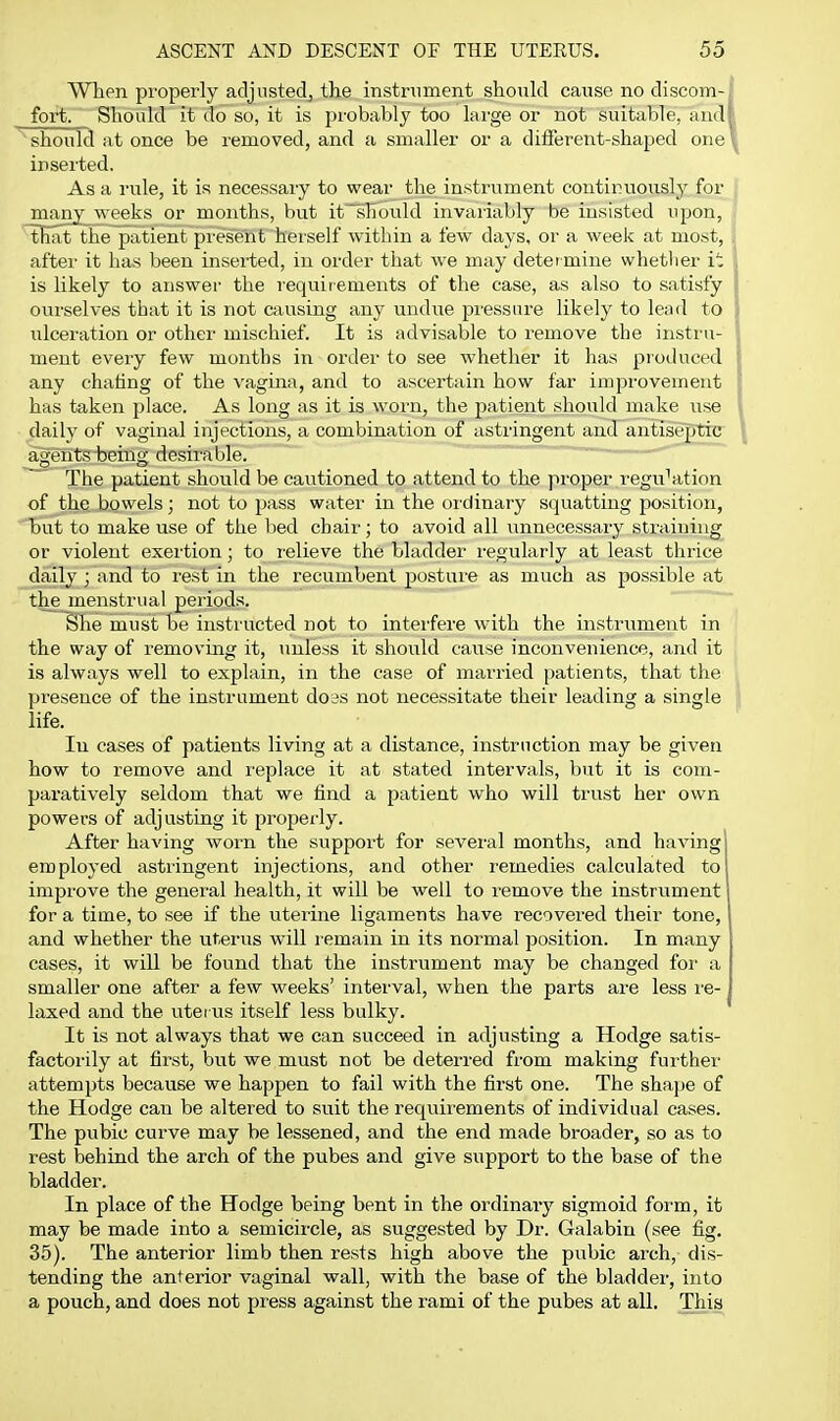 When properly adjnstedj the instmment should cause no discom- fort. Should it do so, it is probably too lai'ge or not suitable, and should at once be removed, and a smaller or a different-shaped one inserted. As a rule, it is necessary to weai' the instrument continuously for many^weeks or months, but it~sirould invariably be insisted upon, tKatthe patient present heiself within a few days, or a week at most, after it has been inserted, in order that we may detei mine whether it is likely to answer the requirements of the case, as also to satisfy ourselves that it is not causing any undue pi'essiire likely to lead to ulceration or other mischief. It is advisable to remove the insti'u- ment every few months in order to see whether it has produced any chahng of the vagina, and to ascertain how far improvement has taken place. As long as it is worn, the patient should make use daily of vaginal injections, a combination of astringent and antiseptic agents being desirable. The patient shoi\ld be cautioned to attend to the proper regulation of the bowels; not to pass water in the oidinary squatting position, but to make use of the bed chair; to avoid all unnecessary straining or violent exei'tion; to i-elieve the bladder regularly at least thrice daily ; and to rest in the recumbent posture as much as possible at the menstrual periods. Sire must be insti'ucted not to inteifere with the instrument in the way of removing it, unless it should cause inconvenience, and it is always well to explain, in the case of married patients, that the presence of the instrument do3S not necessitate their leading a single life. In cases of patients living at a distance, instruction may be given how to remove and I'eplace it at stated intervals, but it is com- paratively seldom that we find a patient who will trust her own powers of adjusting it properly. After having worn the support for several months, and having employed astringent injections, and other remedies calculated to improve the general health, it will be well to remove the instrument for a time, to see if the uterine ligaments have recovered their tone, and whether the uterus will remain in its normal position. In many cases, it will be found that the instrument may be changed for a smaller one after a few weeks' interval, when the parts are less re- laxed and the utei us itself less bulky. It is not always that we can succeed in adjusting a Hodge satis- factoi'ily at first, but we must not be deterred from making further attempts because we happen to fail with the first one. The shape of the Hodge can be altered to suit the requii'ements of individual cases. The pubic curve may be lessened, and the end made broader, so as to rest behind the arch of the pubes and give support to the base of the bladder. In place of the Hodge being bent in the ordinary sigmoid form, it may be made into a semicircle, as suggested by Dr. Galabin (see fig. 35). The anterior limb then rests high above the pubic arch, dis- tending the anterior vaginal wall, with the base of the bladdei-, into a pouch, and does not press against the rami of the pubes at all. This