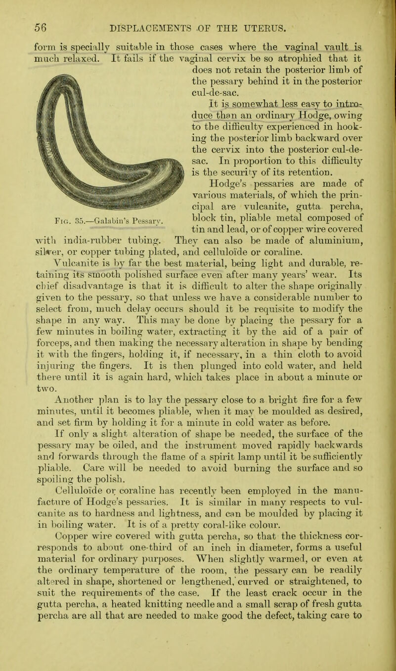 form is specially suitable in those cases where the vaginal vault is much relaxed. It fails if the vaginal cervix be so atrophied that it does not retain the posterior liml) of the pessary behind it in the posterior cul-de-sac. It is somewhat less easy to intro- duce than an ordinary Hodge, owing to the difficulty experienced in hook- ing the posterior limb backward over the cervix into the posterior cul-de- sac. In propor tion to this difficulty is the security of its retention. Hodge's pessaries are made of various materials, of which the prin- cipal are vulcanite, gutta percha, Fig. .85.—Gal.iliiii's Pessarv. block tin, pliable metal composed of tin and lead, or of copper wire covered with india-i-ubber tubing. They can also be made of aluminium, silcer, or copper tirbing pLited, and celluloide or coraline. Vulcanite is hj far the best material, being light and durable, re- taining its smooth polished surface even after mariy years' wear. Its cbief disadvantage is that it is difficult to alter the shape originally given to the pessary, so that vruless we have a considerable number to select from, much delay occurs should it be requisite to modify the shape in any way. This may be done by placing the pessary for a few minutes in boiling water, extracting it by the aid of a pair of forceps, and then making the necessary alteration in shape by bending it with the fingers, holding it, if necessary, in a thin cloth to avoid injuring the fingers. It is then plunged into cold water, and held there until it is again hard, which takes place in about a minute or two. Ariother plan is to lay the pessary close to a bright fire for a few minutes, uritil it becomes pliable, when it may be moulded as desii-ed, and set fir m by holding it for a minute in cold water as before. If only a slight alteration of shape be needed, the surface of the pessary may be oiled, and the instrument moved rapidly backwards and forwards thr'ough the flame of a spirit lamp until it be sufficiently pliable. Care will be needed to avoid burning the surface and so spoiling the polish. C'elhrloide or; coraline has recently been employed in the mann- factirre of Hodge's pessaries. It is similar in many respects to vul- canite as to har'dness and lightness, and can be moulded by placing it in boiling water. It is of a pretty coral-like colour. Copper wire covei'ed with gvrtta percha, so that the thickness cor- re.sponds to about one-third of an inch in diameter, forms a useful material for ordinary ])urposes. When slightly warmed, or even at the ordinary temper-ature of the r'oom, the pessary can be readily alt'^r-ed in shape, shortened or lengthened,'curwed or straightened, to suit the recjuii-ements of the case. If the least crack occur in the gutta percha, a heated knitting needle and a small scrap of fresh gutta percha are all that are needed to make good the defect, taking care to