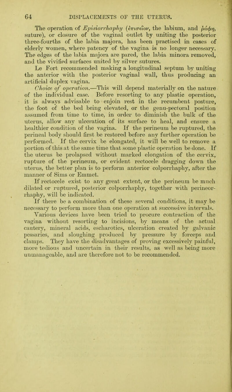 The operation of Episiorrhophy {^lirKruov, the labium, and pa.<f>r], suture), or closure of the vaginal ovitlet by uniting the posterior three-fourths of the labia majora, has been practised in cases of elderly women, where patency of the vagina is no longer necessary. The edges of the labia majora are pared, the labia minora removed, and the vivified surfaces united by silver sutures. Le Fort recommended making a longitudinal septum by uniting the anterior with the posterior vaginal wall, thus producing an artificial duplex vagina. Choice of operation.—This will depend materially on the nature of the individual case. Before resorting to any plastic operation, it is always advisable to enjoin rest in the recumbent postuie, the foot of the bed being elevated, or the genu-pectoral position assumed from time to time, in order to diminish the bulk of the uterus, allow any ulceration of its surface to heal, and ensure a healthier condition of the vagina. If the perineum be ruptured, the perineal body should first be restored before any further operation be performed. If the cervix be elongated, it will be well to remove a portion of this at the same time that some plastic o]jei'ation be done. If the uterus be prolapsed without marked elongation of the cervix, ruptvire of the perineum, or evident rectocele dragging down the uterus, the better plan is to perform anterior colporrhaphy, after the manner of Sims or Emmet. If I'ectocele exist to any great extent, or the perineum be much dilated or ruptured, posteiior colpoii-haphy, together with perineor- rhaphy, will be indicated. If there be a combination of these several conditions, it may be necessary to perform more than one operation at successive intervals. Various devices have been tried to procure contraction of the vagina without resorting to incisions, by means of the actual cautery, mineral acids, escharotics, ulceration created by galvanic pessaries, and sloughing produced by pressvire by forceps and clamps. They have the disadvantages of proving excessively painful, more tedious and uncertain in their results, as well as being more unmanageable, and are therefore not to be recommended.