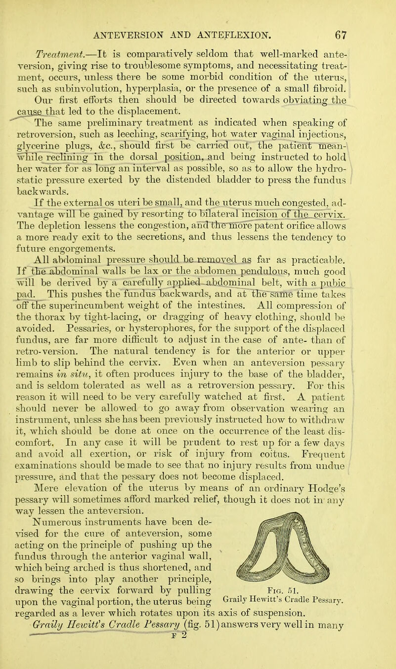 Treatment.—It is comparatively seldom that well-marked ante- version, giving rise to troublesome symptoms, and necessitating treat- ment, occurs, unless thei-e be some morbid condition of the uterus, such as sixbinvolution, hyperplasia, or the presence of a small fibroid. Our first efforts then should be directed towards obviating the ^^cariae.that led to the displacement. The same preliminary treatment as indicated when speaking of retroversion, such as leeching, scaiifying, hot water vaginal injections, glycerine plugs, &c., should first be cariied out, the patient mean- wTiile reclining in the dorsal position, and being instructed to hold her water for as long an interval as possible, so as to allow the hydro- i static pressure exerted by the distended bladder to press the fundus / backwards. If the external os uteii be small, and the uterus much congested, ad- A'antage will be gained by resoi'ting to bilateral incisira pO^^ceryix. The depletion lessens the congestion, a'nd'tire'more patent orifice allows a more ready exit to the secretions, and thus lessens the tendency to futui'e engorgements. All abdominal pressure should be removed as f;ir as practicable. If the abdominal walls be lax or the abdomen pendulous, much good will be derived by a carefully applied—abdominal belt, with a pubic pad. This pushes the fundus backwards, and at thfrsaffie time takes off the superincumbent weight of the intestines. All compression of the thorax by tight-lacing, or dragging of heavy clothing, should be avoided. Pessaries, oi- hysterophores, for the siipport of the displaced fundus, are far more difficult to adjust in the case of ante- than of retro-version. The natural tendency is for the anterior or ujjper limb to slip behind the cervix. Even when an antevei'sion pessary remains in situ, it often produces injury to the base of the bladder, ' and is seldom tolerated as well as a retroversion pesssiiy. For this reason it will need to be very carefully watched at first. A patient should never be allowed to go away from observation wearing an instrument, unless she has been pre\-iously instructed how to withdj-aw it, which should be done at once on the occiirrence of the least dis- i comfort. In any case it will be prudent to rest up for a few days ' and avoid all exertion, or risk of injury from coitus. Frequent examinations should be made to see that no injury results from undue pressure, and that the pessary does not become displaced. Mere elevation of the uterus by means of an ordinary Hodge's pessary will sometimes afibrd marked relief, though it does not in any way lessen the anteversion. Numerous instruments have been de- vised for the cure of anteversion, some acting on the principle of pushing up the fundus through the anterior vaginal wall, which being arched is thus shortened, and so brings into play another principle, drawing the cervix forward by pulling Fir,. .51. upon the vaginal portion, the uterus being Graily Hewitt's Cradle Pessary, regarded as a lever which rotates upon its axis of suspension. Grnihj Ileiuitt's Cradle Fessar-y {G.g. 51) answers very well in many
